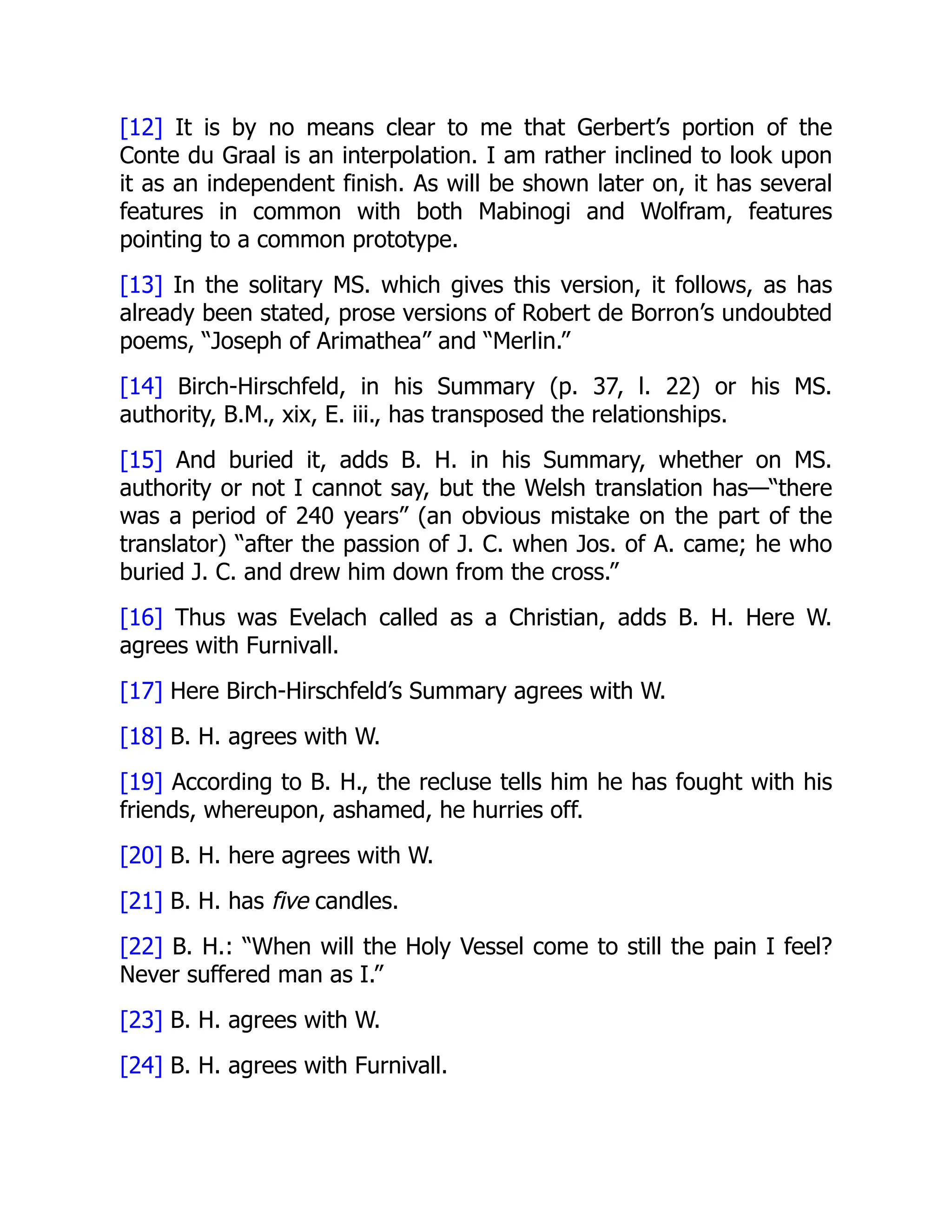 [12] It is by no means clear to me that Gerbert’s portion of the
Conte du Graal is an interpolation. I am rather inclined to look upon
it as an independent finish. As will be shown later on, it has several
features in common with both Mabinogi and Wolfram, features
pointing to a common prototype.
[13] In the solitary MS. which gives this version, it follows, as has
already been stated, prose versions of Robert de Borron’s undoubted
poems, “Joseph of Arimathea” and “Merlin.”
[14] Birch-Hirschfeld, in his Summary (p. 37, l. 22) or his MS.
authority, B.M., xix, E. iii., has transposed the relationships.
[15] And buried it, adds B. H. in his Summary, whether on MS.
authority or not I cannot say, but the Welsh translation has—“there
was a period of 240 years” (an obvious mistake on the part of the
translator) “after the passion of J. C. when Jos. of A. came; he who
buried J. C. and drew him down from the cross.”
[16] Thus was Evelach called as a Christian, adds B. H. Here W.
agrees with Furnivall.
[17] Here Birch-Hirschfeld’s Summary agrees with W.
[18] B. H. agrees with W.
[19] According to B. H., the recluse tells him he has fought with his
friends, whereupon, ashamed, he hurries off.
[20] B. H. here agrees with W.
[21] B. H. has five candles.
[22] B. H.: “When will the Holy Vessel come to still the pain I feel?
Never suffered man as I.”
[23] B. H. agrees with W.
[24] B. H. agrees with Furnivall.
 