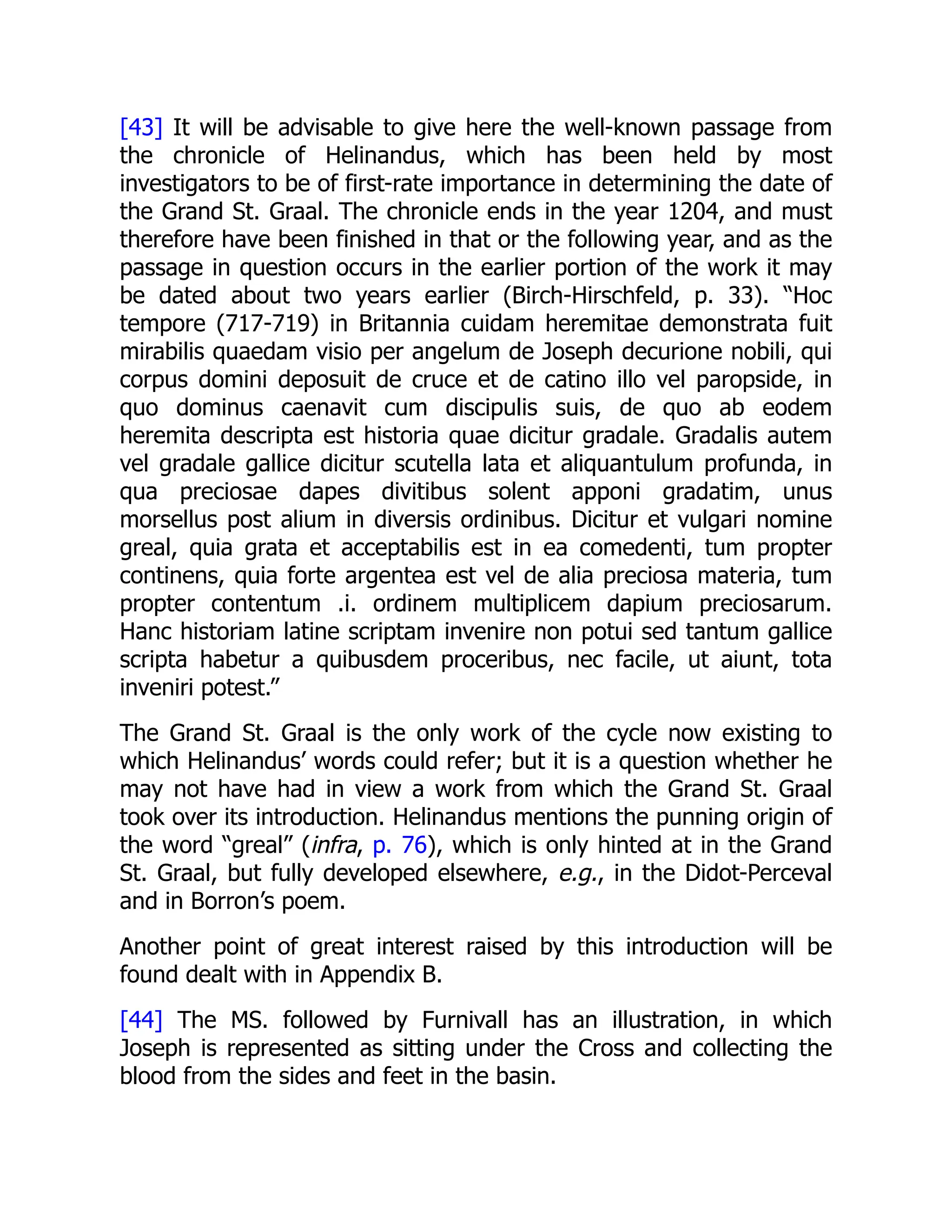 [43] It will be advisable to give here the well-known passage from
the chronicle of Helinandus, which has been held by most
investigators to be of first-rate importance in determining the date of
the Grand St. Graal. The chronicle ends in the year 1204, and must
therefore have been finished in that or the following year, and as the
passage in question occurs in the earlier portion of the work it may
be dated about two years earlier (Birch-Hirschfeld, p. 33). “Hoc
tempore (717-719) in Britannia cuidam heremitae demonstrata fuit
mirabilis quaedam visio per angelum de Joseph decurione nobili, qui
corpus domini deposuit de cruce et de catino illo vel paropside, in
quo dominus caenavit cum discipulis suis, de quo ab eodem
heremita descripta est historia quae dicitur gradale. Gradalis autem
vel gradale gallice dicitur scutella lata et aliquantulum profunda, in
qua preciosae dapes divitibus solent apponi gradatim, unus
morsellus post alium in diversis ordinibus. Dicitur et vulgari nomine
greal, quia grata et acceptabilis est in ea comedenti, tum propter
continens, quia forte argentea est vel de alia preciosa materia, tum
propter contentum .i. ordinem multiplicem dapium preciosarum.
Hanc historiam latine scriptam invenire non potui sed tantum gallice
scripta habetur a quibusdem proceribus, nec facile, ut aiunt, tota
inveniri potest.”
The Grand St. Graal is the only work of the cycle now existing to
which Helinandus’ words could refer; but it is a question whether he
may not have had in view a work from which the Grand St. Graal
took over its introduction. Helinandus mentions the punning origin of
the word “greal” (infra, p. 76), which is only hinted at in the Grand
St. Graal, but fully developed elsewhere, e.g., in the Didot-Perceval
and in Borron’s poem.
Another point of great interest raised by this introduction will be
found dealt with in Appendix B.
[44] The MS. followed by Furnivall has an illustration, in which
Joseph is represented as sitting under the Cross and collecting the
blood from the sides and feet in the basin.
 