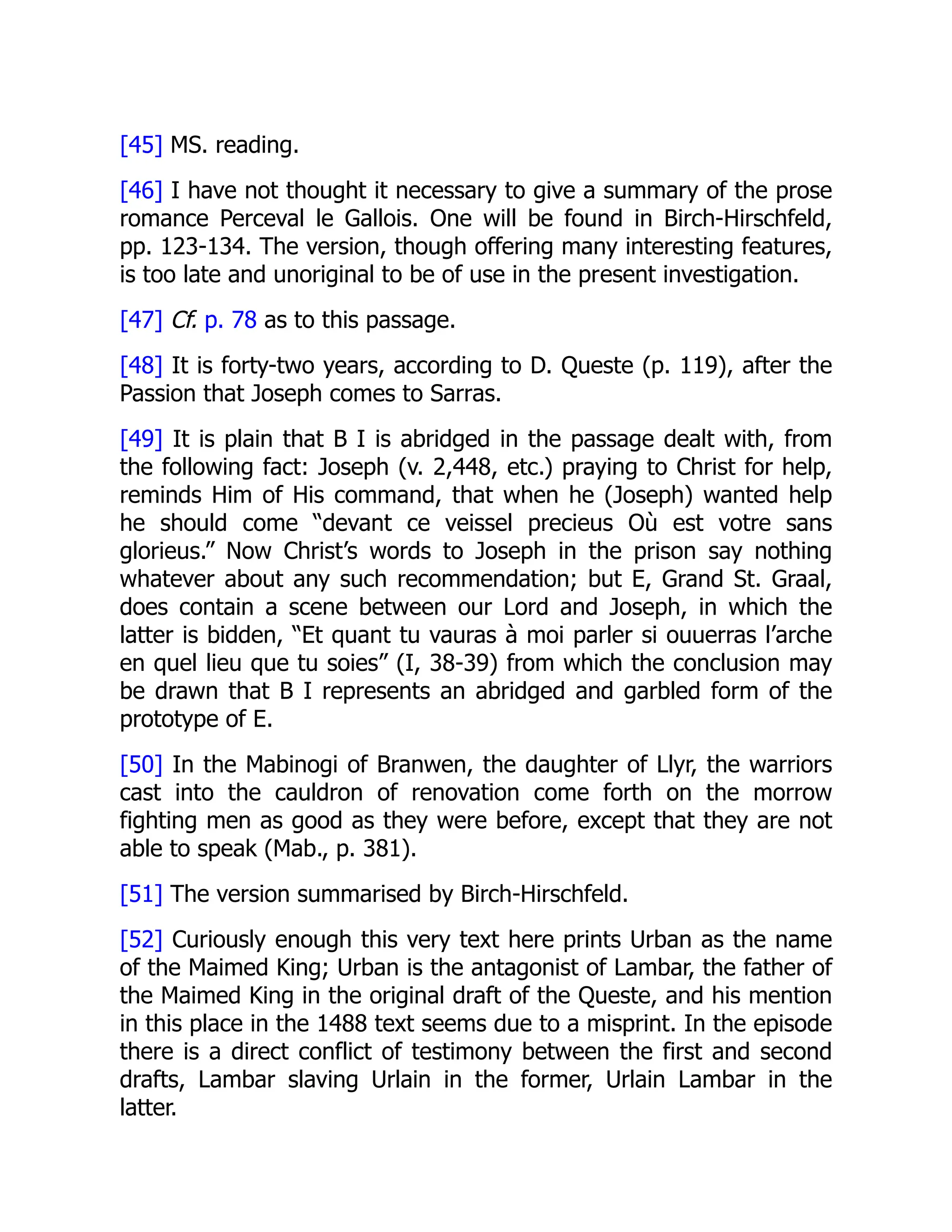[45] MS. reading.
[46] I have not thought it necessary to give a summary of the prose
romance Perceval le Gallois. One will be found in Birch-Hirschfeld,
pp. 123-134. The version, though offering many interesting features,
is too late and unoriginal to be of use in the present investigation.
[47] Cf. p. 78 as to this passage.
[48] It is forty-two years, according to D. Queste (p. 119), after the
Passion that Joseph comes to Sarras.
[49] It is plain that B I is abridged in the passage dealt with, from
the following fact: Joseph (v. 2,448, etc.) praying to Christ for help,
reminds Him of His command, that when he (Joseph) wanted help
he should come “devant ce veissel precieus Où est votre sans
glorieus.” Now Christ’s words to Joseph in the prison say nothing
whatever about any such recommendation; but E, Grand St. Graal,
does contain a scene between our Lord and Joseph, in which the
latter is bidden, “Et quant tu vauras à moi parler si ouuerras l’arche
en quel lieu que tu soies” (I, 38-39) from which the conclusion may
be drawn that B I represents an abridged and garbled form of the
prototype of E.
[50] In the Mabinogi of Branwen, the daughter of Llyr, the warriors
cast into the cauldron of renovation come forth on the morrow
fighting men as good as they were before, except that they are not
able to speak (Mab., p. 381).
[51] The version summarised by Birch-Hirschfeld.
[52] Curiously enough this very text here prints Urban as the name
of the Maimed King; Urban is the antagonist of Lambar, the father of
the Maimed King in the original draft of the Queste, and his mention
in this place in the 1488 text seems due to a misprint. In the episode
there is a direct conflict of testimony between the first and second
drafts, Lambar slaving Urlain in the former, Urlain Lambar in the
latter.
 