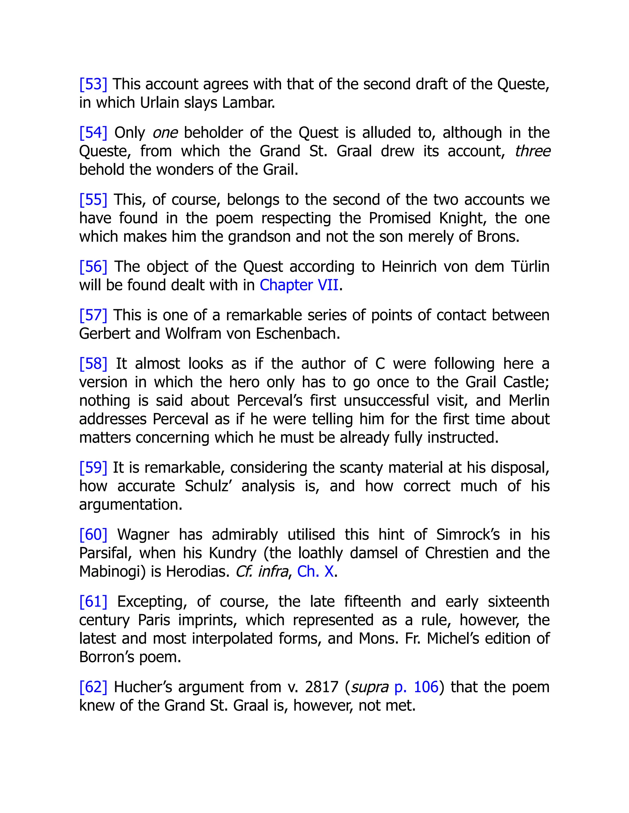 [53] This account agrees with that of the second draft of the Queste,
in which Urlain slays Lambar.
[54] Only one beholder of the Quest is alluded to, although in the
Queste, from which the Grand St. Graal drew its account, three
behold the wonders of the Grail.
[55] This, of course, belongs to the second of the two accounts we
have found in the poem respecting the Promised Knight, the one
which makes him the grandson and not the son merely of Brons.
[56] The object of the Quest according to Heinrich von dem Türlin
will be found dealt with in Chapter VII.
[57] This is one of a remarkable series of points of contact between
Gerbert and Wolfram von Eschenbach.
[58] It almost looks as if the author of C were following here a
version in which the hero only has to go once to the Grail Castle;
nothing is said about Perceval’s first unsuccessful visit, and Merlin
addresses Perceval as if he were telling him for the first time about
matters concerning which he must be already fully instructed.
[59] It is remarkable, considering the scanty material at his disposal,
how accurate Schulz’ analysis is, and how correct much of his
argumentation.
[60] Wagner has admirably utilised this hint of Simrock’s in his
Parsifal, when his Kundry (the loathly damsel of Chrestien and the
Mabinogi) is Herodias. Cf. infra, Ch. X.
[61] Excepting, of course, the late fifteenth and early sixteenth
century Paris imprints, which represented as a rule, however, the
latest and most interpolated forms, and Mons. Fr. Michel’s edition of
Borron’s poem.
[62] Hucher’s argument from v. 2817 (supra p. 106) that the poem
knew of the Grand St. Graal is, however, not met.
 