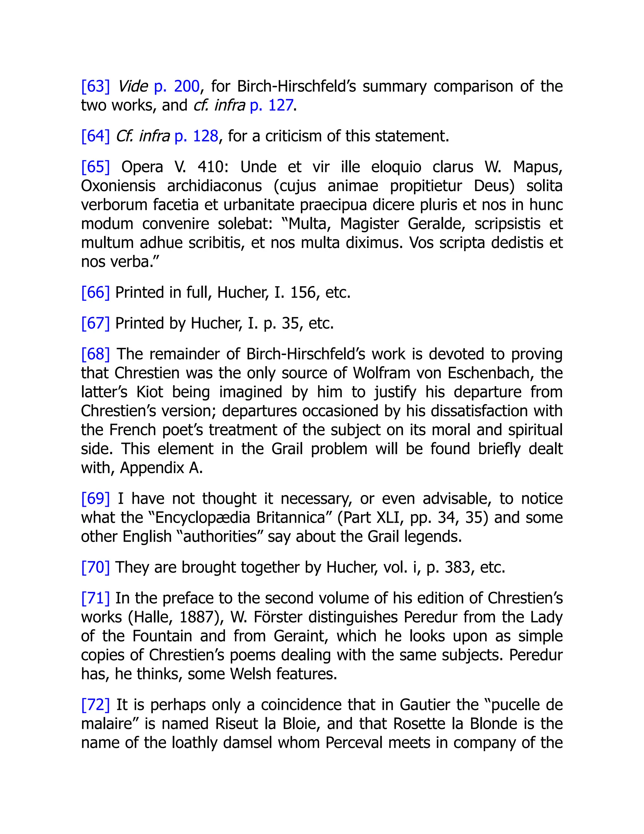 [63] Vide p. 200, for Birch-Hirschfeld’s summary comparison of the
two works, and cf. infra p. 127.
[64] Cf. infra p. 128, for a criticism of this statement.
[65] Opera V. 410: Unde et vir ille eloquio clarus W. Mapus,
Oxoniensis archidiaconus (cujus animae propitietur Deus) solita
verborum facetia et urbanitate praecipua dicere pluris et nos in hunc
modum convenire solebat: “Multa, Magister Geralde, scripsistis et
multum adhue scribitis, et nos multa diximus. Vos scripta dedistis et
nos verba.”
[66] Printed in full, Hucher, I. 156, etc.
[67] Printed by Hucher, I. p. 35, etc.
[68] The remainder of Birch-Hirschfeld’s work is devoted to proving
that Chrestien was the only source of Wolfram von Eschenbach, the
latter’s Kiot being imagined by him to justify his departure from
Chrestien’s version; departures occasioned by his dissatisfaction with
the French poet’s treatment of the subject on its moral and spiritual
side. This element in the Grail problem will be found briefly dealt
with, Appendix A.
[69] I have not thought it necessary, or even advisable, to notice
what the “Encyclopædia Britannica” (Part XLI, pp. 34, 35) and some
other English “authorities” say about the Grail legends.
[70] They are brought together by Hucher, vol. i, p. 383, etc.
[71] In the preface to the second volume of his edition of Chrestien’s
works (Halle, 1887), W. Förster distinguishes Peredur from the Lady
of the Fountain and from Geraint, which he looks upon as simple
copies of Chrestien’s poems dealing with the same subjects. Peredur
has, he thinks, some Welsh features.
[72] It is perhaps only a coincidence that in Gautier the “pucelle de
malaire” is named Riseut la Bloie, and that Rosette la Blonde is the
name of the loathly damsel whom Perceval meets in company of the
 
