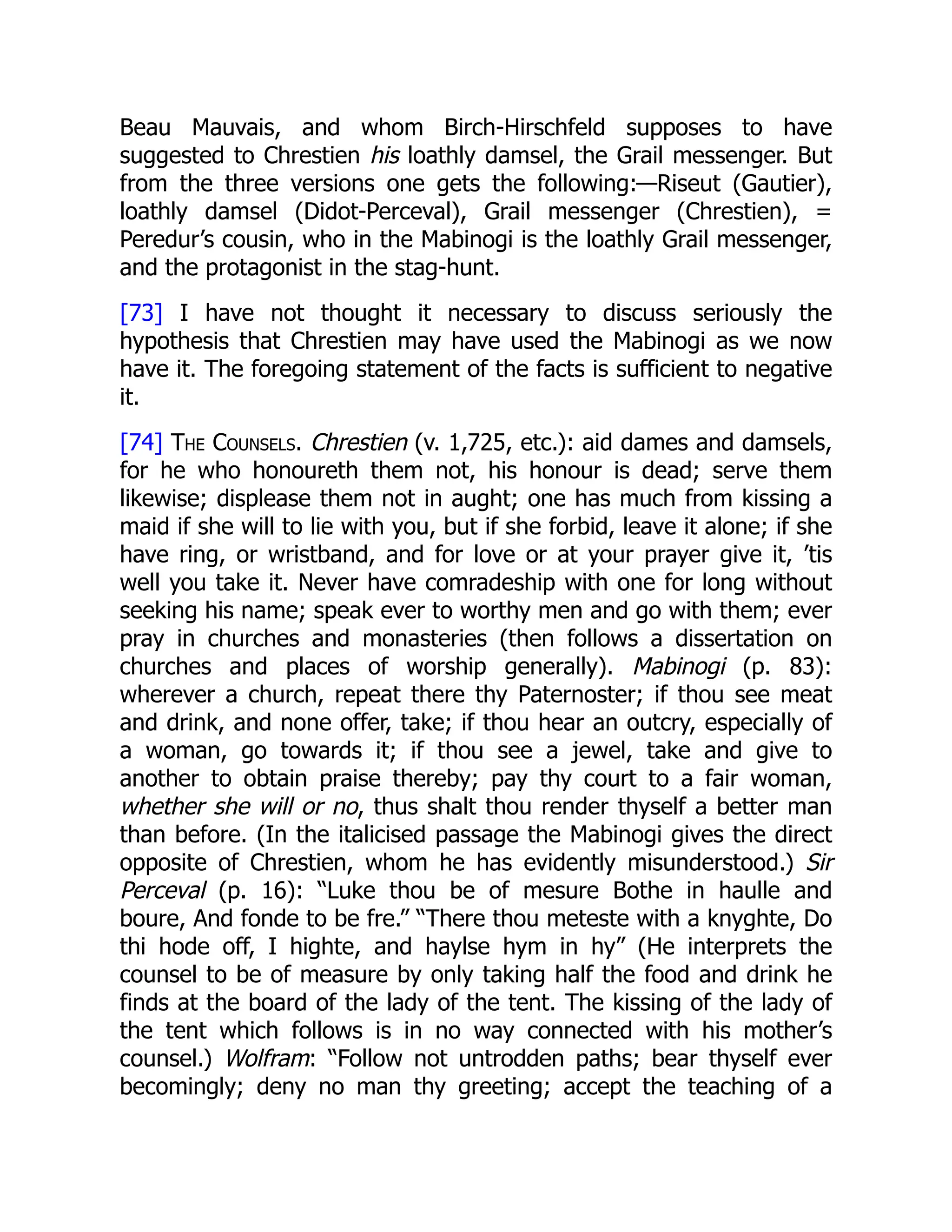 Beau Mauvais, and whom Birch-Hirschfeld supposes to have
suggested to Chrestien his loathly damsel, the Grail messenger. But
from the three versions one gets the following:—Riseut (Gautier),
loathly damsel (Didot-Perceval), Grail messenger (Chrestien), =
Peredur’s cousin, who in the Mabinogi is the loathly Grail messenger,
and the protagonist in the stag-hunt.
[73] I have not thought it necessary to discuss seriously the
hypothesis that Chrestien may have used the Mabinogi as we now
have it. The foregoing statement of the facts is sufficient to negative
it.
[74] The Counsels. Chrestien (v. 1,725, etc.): aid dames and damsels,
for he who honoureth them not, his honour is dead; serve them
likewise; displease them not in aught; one has much from kissing a
maid if she will to lie with you, but if she forbid, leave it alone; if she
have ring, or wristband, and for love or at your prayer give it, ’tis
well you take it. Never have comradeship with one for long without
seeking his name; speak ever to worthy men and go with them; ever
pray in churches and monasteries (then follows a dissertation on
churches and places of worship generally). Mabinogi (p. 83):
wherever a church, repeat there thy Paternoster; if thou see meat
and drink, and none offer, take; if thou hear an outcry, especially of
a woman, go towards it; if thou see a jewel, take and give to
another to obtain praise thereby; pay thy court to a fair woman,
whether she will or no, thus shalt thou render thyself a better man
than before. (In the italicised passage the Mabinogi gives the direct
opposite of Chrestien, whom he has evidently misunderstood.) Sir
Perceval (p. 16): “Luke thou be of mesure Bothe in haulle and
boure, And fonde to be fre.” “There thou meteste with a knyghte, Do
thi hode off, I highte, and haylse hym in hy” (He interprets the
counsel to be of measure by only taking half the food and drink he
finds at the board of the lady of the tent. The kissing of the lady of
the tent which follows is in no way connected with his mother’s
counsel.) Wolfram: “Follow not untrodden paths; bear thyself ever
becomingly; deny no man thy greeting; accept the teaching of a
 