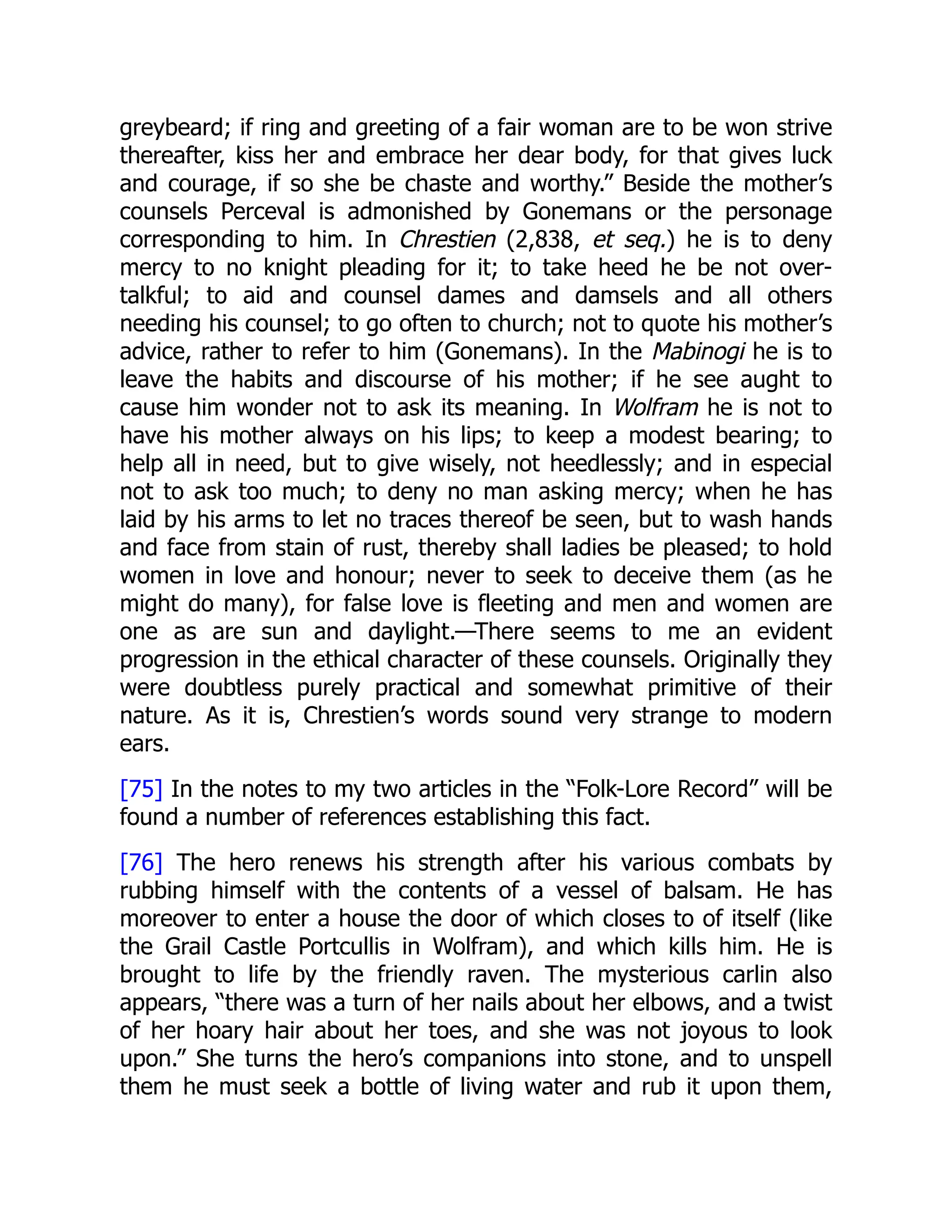 greybeard; if ring and greeting of a fair woman are to be won strive
thereafter, kiss her and embrace her dear body, for that gives luck
and courage, if so she be chaste and worthy.” Beside the mother’s
counsels Perceval is admonished by Gonemans or the personage
corresponding to him. In Chrestien (2,838, et seq.) he is to deny
mercy to no knight pleading for it; to take heed he be not over-
talkful; to aid and counsel dames and damsels and all others
needing his counsel; to go often to church; not to quote his mother’s
advice, rather to refer to him (Gonemans). In the Mabinogi he is to
leave the habits and discourse of his mother; if he see aught to
cause him wonder not to ask its meaning. In Wolfram he is not to
have his mother always on his lips; to keep a modest bearing; to
help all in need, but to give wisely, not heedlessly; and in especial
not to ask too much; to deny no man asking mercy; when he has
laid by his arms to let no traces thereof be seen, but to wash hands
and face from stain of rust, thereby shall ladies be pleased; to hold
women in love and honour; never to seek to deceive them (as he
might do many), for false love is fleeting and men and women are
one as are sun and daylight.—There seems to me an evident
progression in the ethical character of these counsels. Originally they
were doubtless purely practical and somewhat primitive of their
nature. As it is, Chrestien’s words sound very strange to modern
ears.
[75] In the notes to my two articles in the “Folk-Lore Record” will be
found a number of references establishing this fact.
[76] The hero renews his strength after his various combats by
rubbing himself with the contents of a vessel of balsam. He has
moreover to enter a house the door of which closes to of itself (like
the Grail Castle Portcullis in Wolfram), and which kills him. He is
brought to life by the friendly raven. The mysterious carlin also
appears, “there was a turn of her nails about her elbows, and a twist
of her hoary hair about her toes, and she was not joyous to look
upon.” She turns the hero’s companions into stone, and to unspell
them he must seek a bottle of living water and rub it upon them,
 