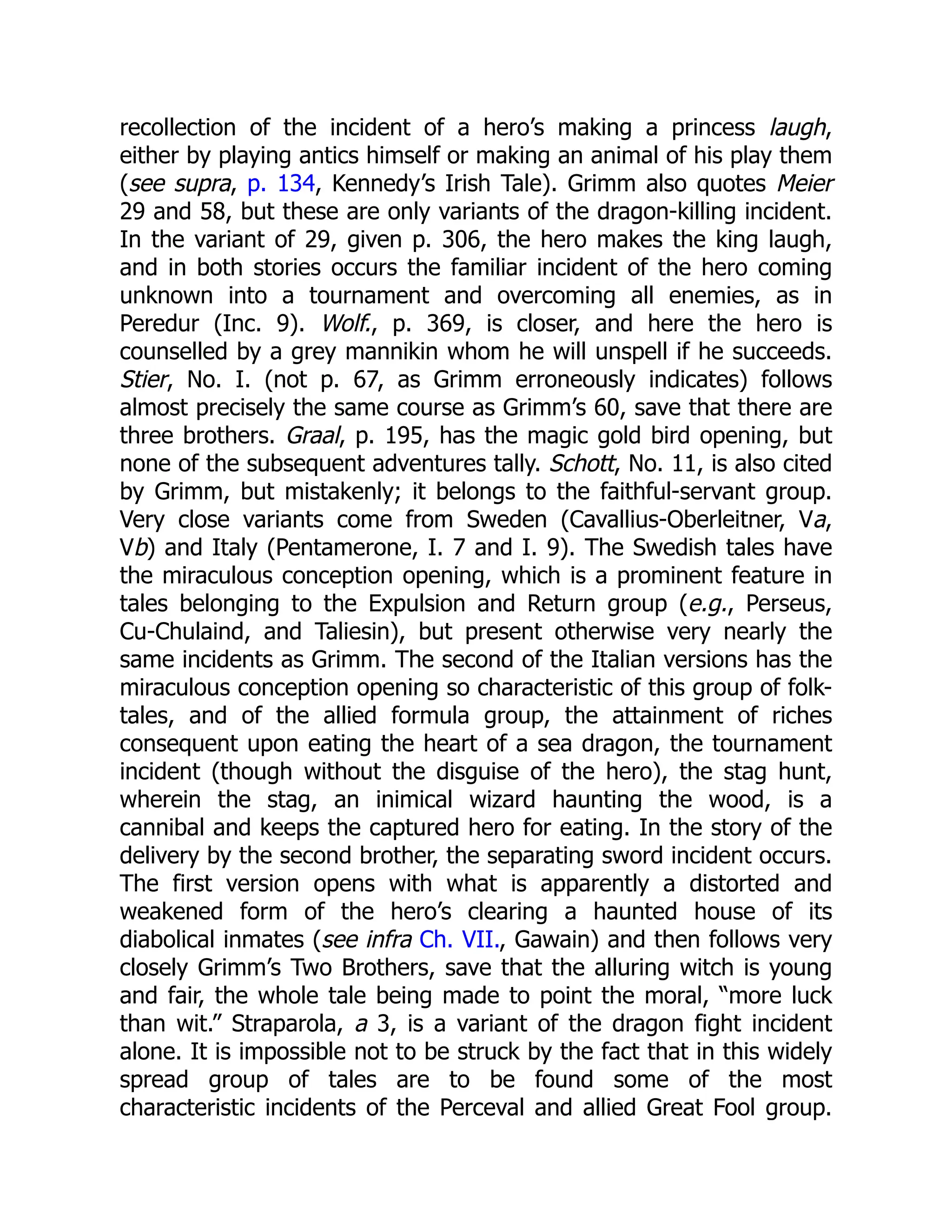 recollection of the incident of a hero’s making a princess laugh,
either by playing antics himself or making an animal of his play them
(see supra, p. 134, Kennedy’s Irish Tale). Grimm also quotes Meier
29 and 58, but these are only variants of the dragon-killing incident.
In the variant of 29, given p. 306, the hero makes the king laugh,
and in both stories occurs the familiar incident of the hero coming
unknown into a tournament and overcoming all enemies, as in
Peredur (Inc. 9). Wolf., p. 369, is closer, and here the hero is
counselled by a grey mannikin whom he will unspell if he succeeds.
Stier, No. I. (not p. 67, as Grimm erroneously indicates) follows
almost precisely the same course as Grimm’s 60, save that there are
three brothers. Graal, p. 195, has the magic gold bird opening, but
none of the subsequent adventures tally. Schott, No. 11, is also cited
by Grimm, but mistakenly; it belongs to the faithful-servant group.
Very close variants come from Sweden (Cavallius-Oberleitner, Va,
Vb) and Italy (Pentamerone, I. 7 and I. 9). The Swedish tales have
the miraculous conception opening, which is a prominent feature in
tales belonging to the Expulsion and Return group (e.g., Perseus,
Cu-Chulaind, and Taliesin), but present otherwise very nearly the
same incidents as Grimm. The second of the Italian versions has the
miraculous conception opening so characteristic of this group of folk-
tales, and of the allied formula group, the attainment of riches
consequent upon eating the heart of a sea dragon, the tournament
incident (though without the disguise of the hero), the stag hunt,
wherein the stag, an inimical wizard haunting the wood, is a
cannibal and keeps the captured hero for eating. In the story of the
delivery by the second brother, the separating sword incident occurs.
The first version opens with what is apparently a distorted and
weakened form of the hero’s clearing a haunted house of its
diabolical inmates (see infra Ch. VII., Gawain) and then follows very
closely Grimm’s Two Brothers, save that the alluring witch is young
and fair, the whole tale being made to point the moral, “more luck
than wit.” Straparola, a 3, is a variant of the dragon fight incident
alone. It is impossible not to be struck by the fact that in this widely
spread group of tales are to be found some of the most
characteristic incidents of the Perceval and allied Great Fool group.
 
