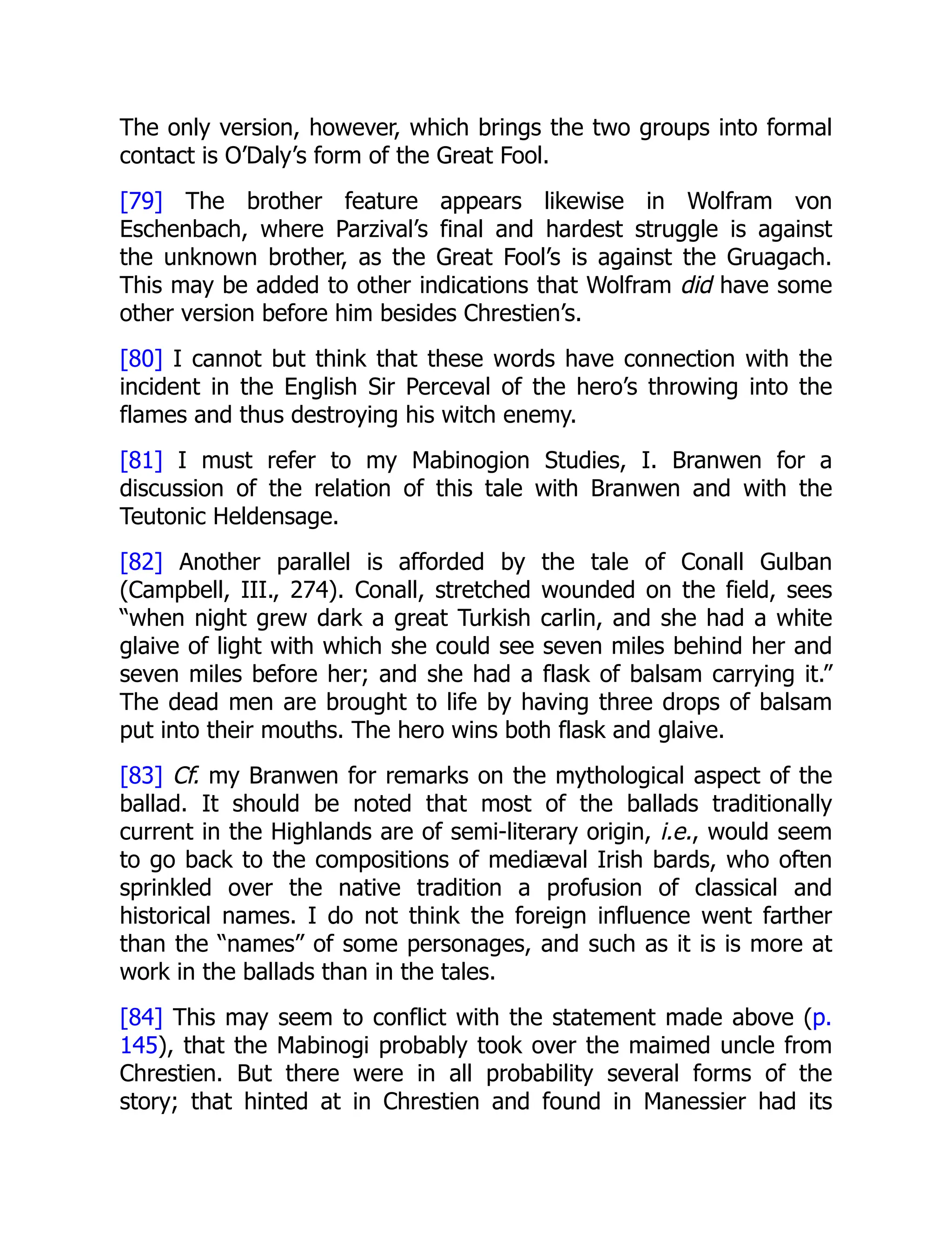The only version, however, which brings the two groups into formal
contact is O’Daly’s form of the Great Fool.
[79] The brother feature appears likewise in Wolfram von
Eschenbach, where Parzival’s final and hardest struggle is against
the unknown brother, as the Great Fool’s is against the Gruagach.
This may be added to other indications that Wolfram did have some
other version before him besides Chrestien’s.
[80] I cannot but think that these words have connection with the
incident in the English Sir Perceval of the hero’s throwing into the
flames and thus destroying his witch enemy.
[81] I must refer to my Mabinogion Studies, I. Branwen for a
discussion of the relation of this tale with Branwen and with the
Teutonic Heldensage.
[82] Another parallel is afforded by the tale of Conall Gulban
(Campbell, III., 274). Conall, stretched wounded on the field, sees
“when night grew dark a great Turkish carlin, and she had a white
glaive of light with which she could see seven miles behind her and
seven miles before her; and she had a flask of balsam carrying it.”
The dead men are brought to life by having three drops of balsam
put into their mouths. The hero wins both flask and glaive.
[83] Cf. my Branwen for remarks on the mythological aspect of the
ballad. It should be noted that most of the ballads traditionally
current in the Highlands are of semi-literary origin, i.e., would seem
to go back to the compositions of mediæval Irish bards, who often
sprinkled over the native tradition a profusion of classical and
historical names. I do not think the foreign influence went farther
than the “names” of some personages, and such as it is is more at
work in the ballads than in the tales.
[84] This may seem to conflict with the statement made above (p.
145), that the Mabinogi probably took over the maimed uncle from
Chrestien. But there were in all probability several forms of the
story; that hinted at in Chrestien and found in Manessier had its
 