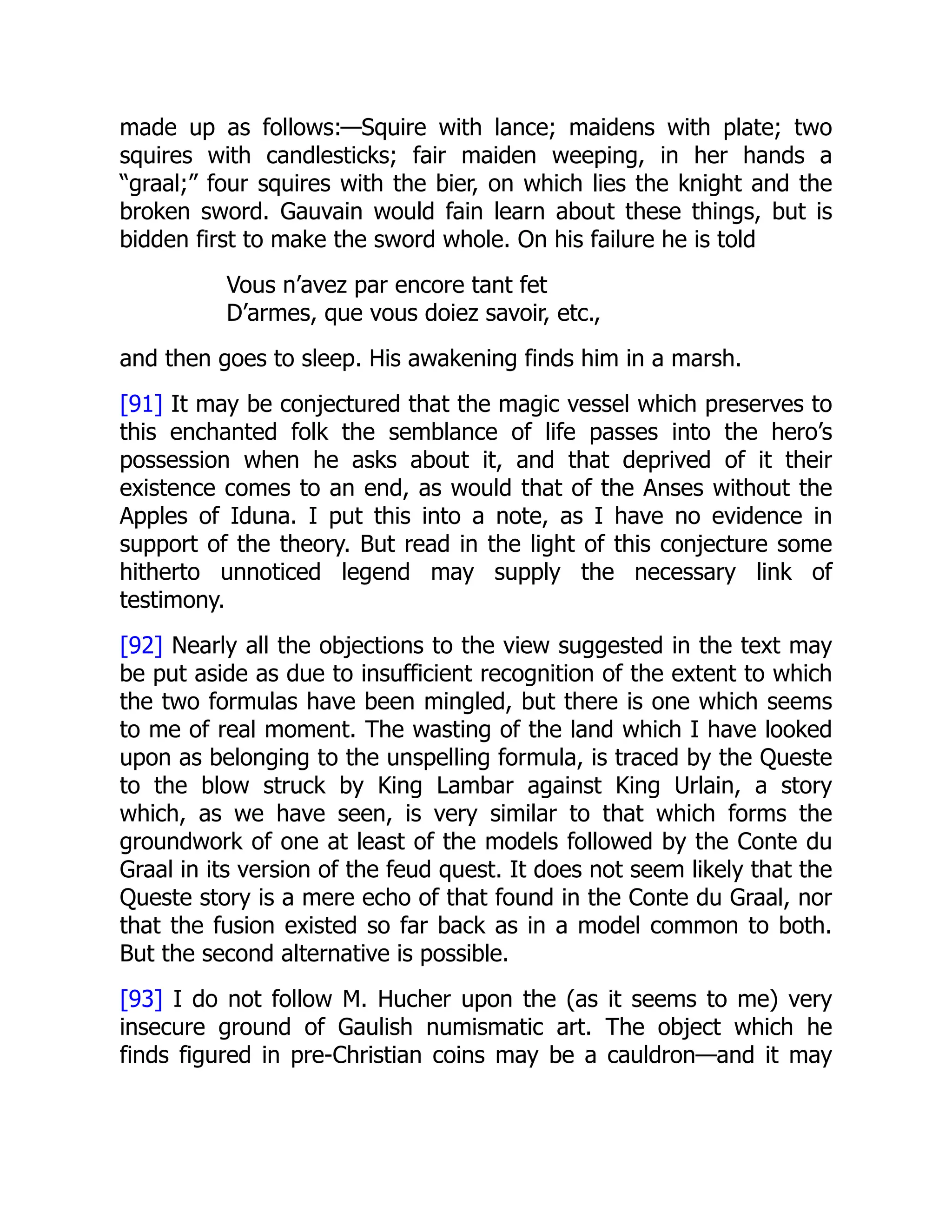 made up as follows:—Squire with lance; maidens with plate; two
squires with candlesticks; fair maiden weeping, in her hands a
“graal;” four squires with the bier, on which lies the knight and the
broken sword. Gauvain would fain learn about these things, but is
bidden first to make the sword whole. On his failure he is told
Vous n’avez par encore tant fet
D’armes, que vous doiez savoir, etc.,
and then goes to sleep. His awakening finds him in a marsh.
[91] It may be conjectured that the magic vessel which preserves to
this enchanted folk the semblance of life passes into the hero’s
possession when he asks about it, and that deprived of it their
existence comes to an end, as would that of the Anses without the
Apples of Iduna. I put this into a note, as I have no evidence in
support of the theory. But read in the light of this conjecture some
hitherto unnoticed legend may supply the necessary link of
testimony.
[92] Nearly all the objections to the view suggested in the text may
be put aside as due to insufficient recognition of the extent to which
the two formulas have been mingled, but there is one which seems
to me of real moment. The wasting of the land which I have looked
upon as belonging to the unspelling formula, is traced by the Queste
to the blow struck by King Lambar against King Urlain, a story
which, as we have seen, is very similar to that which forms the
groundwork of one at least of the models followed by the Conte du
Graal in its version of the feud quest. It does not seem likely that the
Queste story is a mere echo of that found in the Conte du Graal, nor
that the fusion existed so far back as in a model common to both.
But the second alternative is possible.
[93] I do not follow M. Hucher upon the (as it seems to me) very
insecure ground of Gaulish numismatic art. The object which he
finds figured in pre-Christian coins may be a cauldron—and it may
 