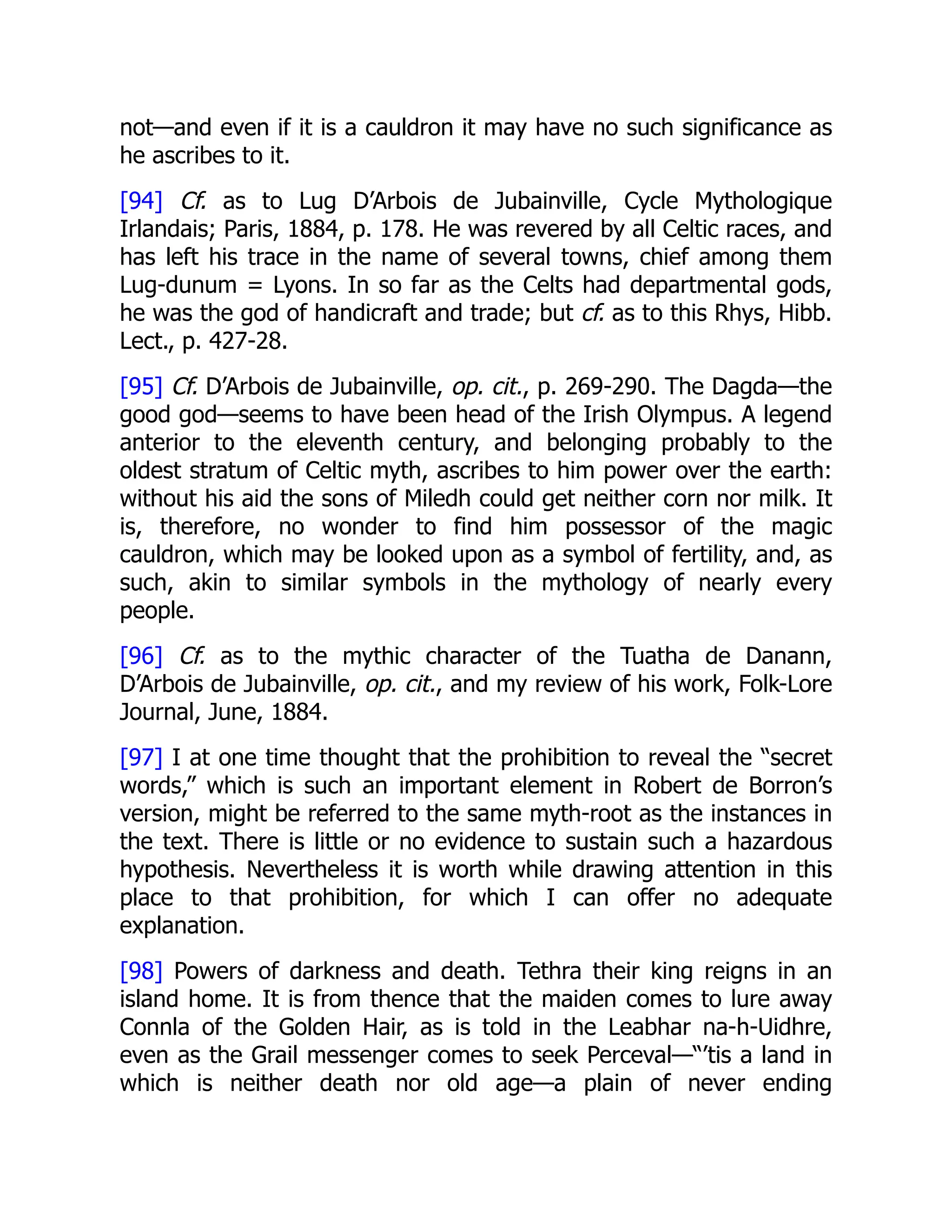 not—and even if it is a cauldron it may have no such significance as
he ascribes to it.
[94] Cf. as to Lug D’Arbois de Jubainville, Cycle Mythologique
Irlandais; Paris, 1884, p. 178. He was revered by all Celtic races, and
has left his trace in the name of several towns, chief among them
Lug-dunum = Lyons. In so far as the Celts had departmental gods,
he was the god of handicraft and trade; but cf. as to this Rhys, Hibb.
Lect., p. 427-28.
[95] Cf. D’Arbois de Jubainville, op. cit., p. 269-290. The Dagda—the
good god—seems to have been head of the Irish Olympus. A legend
anterior to the eleventh century, and belonging probably to the
oldest stratum of Celtic myth, ascribes to him power over the earth:
without his aid the sons of Miledh could get neither corn nor milk. It
is, therefore, no wonder to find him possessor of the magic
cauldron, which may be looked upon as a symbol of fertility, and, as
such, akin to similar symbols in the mythology of nearly every
people.
[96] Cf. as to the mythic character of the Tuatha de Danann,
D’Arbois de Jubainville, op. cit., and my review of his work, Folk-Lore
Journal, June, 1884.
[97] I at one time thought that the prohibition to reveal the “secret
words,” which is such an important element in Robert de Borron’s
version, might be referred to the same myth-root as the instances in
the text. There is little or no evidence to sustain such a hazardous
hypothesis. Nevertheless it is worth while drawing attention in this
place to that prohibition, for which I can offer no adequate
explanation.
[98] Powers of darkness and death. Tethra their king reigns in an
island home. It is from thence that the maiden comes to lure away
Connla of the Golden Hair, as is told in the Leabhar na-h-Uidhre,
even as the Grail messenger comes to seek Perceval—“’tis a land in
which is neither death nor old age—a plain of never ending
 