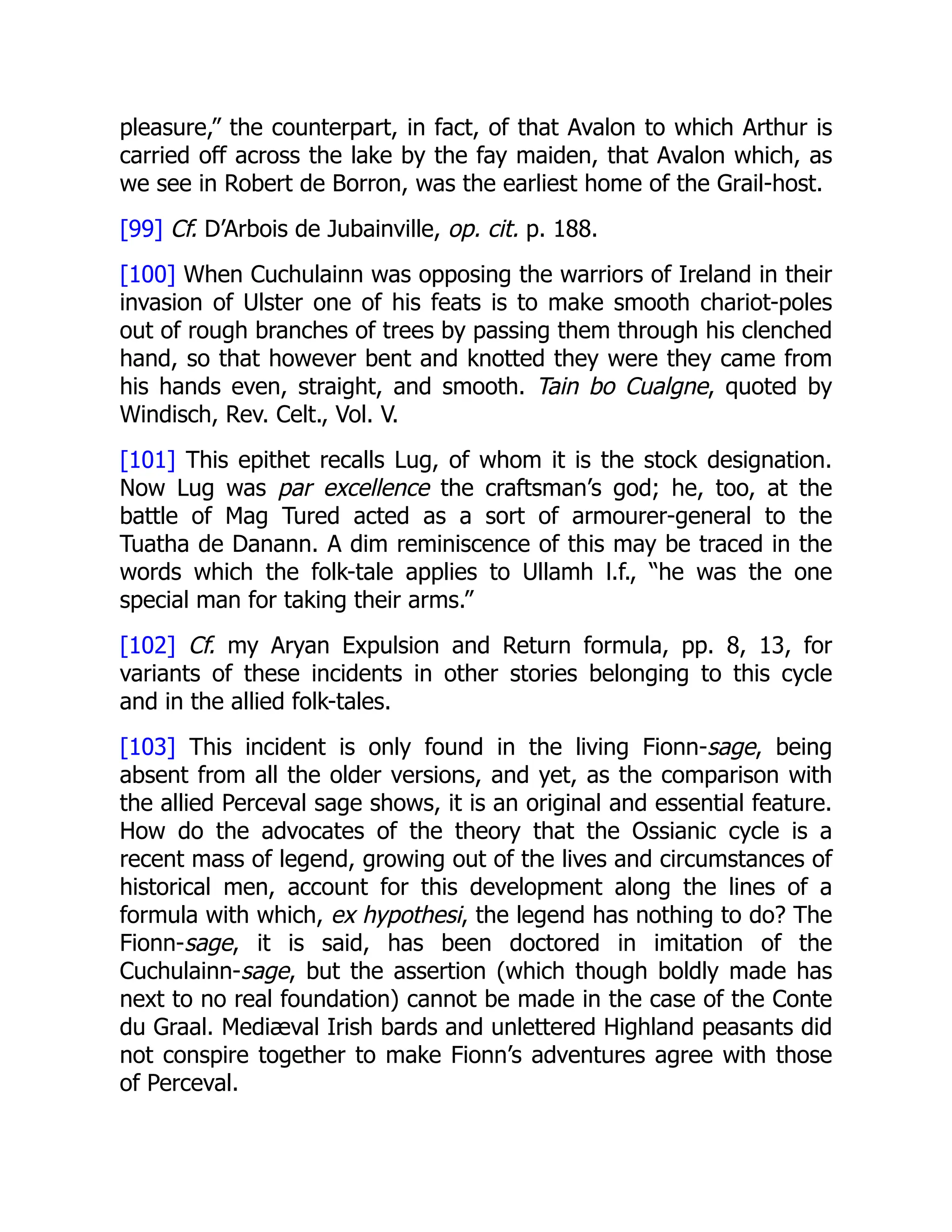 pleasure,” the counterpart, in fact, of that Avalon to which Arthur is
carried off across the lake by the fay maiden, that Avalon which, as
we see in Robert de Borron, was the earliest home of the Grail-host.
[99] Cf. D’Arbois de Jubainville, op. cit. p. 188.
[100] When Cuchulainn was opposing the warriors of Ireland in their
invasion of Ulster one of his feats is to make smooth chariot-poles
out of rough branches of trees by passing them through his clenched
hand, so that however bent and knotted they were they came from
his hands even, straight, and smooth. Tain bo Cualgne, quoted by
Windisch, Rev. Celt., Vol. V.
[101] This epithet recalls Lug, of whom it is the stock designation.
Now Lug was par excellence the craftsman’s god; he, too, at the
battle of Mag Tured acted as a sort of armourer-general to the
Tuatha de Danann. A dim reminiscence of this may be traced in the
words which the folk-tale applies to Ullamh l.f., “he was the one
special man for taking their arms.”
[102] Cf. my Aryan Expulsion and Return formula, pp. 8, 13, for
variants of these incidents in other stories belonging to this cycle
and in the allied folk-tales.
[103] This incident is only found in the living Fionn-sage, being
absent from all the older versions, and yet, as the comparison with
the allied Perceval sage shows, it is an original and essential feature.
How do the advocates of the theory that the Ossianic cycle is a
recent mass of legend, growing out of the lives and circumstances of
historical men, account for this development along the lines of a
formula with which, ex hypothesi, the legend has nothing to do? The
Fionn-sage, it is said, has been doctored in imitation of the
Cuchulainn-sage, but the assertion (which though boldly made has
next to no real foundation) cannot be made in the case of the Conte
du Graal. Mediæval Irish bards and unlettered Highland peasants did
not conspire together to make Fionn’s adventures agree with those
of Perceval.
 