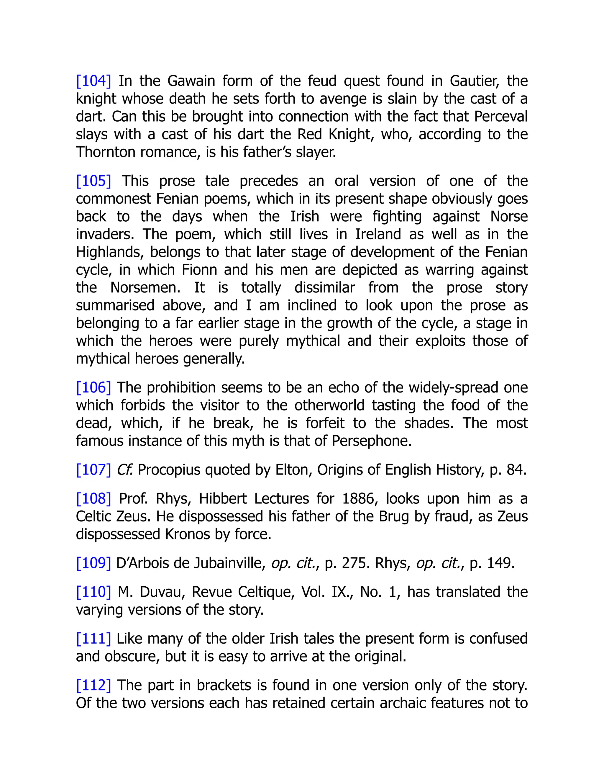 [104] In the Gawain form of the feud quest found in Gautier, the
knight whose death he sets forth to avenge is slain by the cast of a
dart. Can this be brought into connection with the fact that Perceval
slays with a cast of his dart the Red Knight, who, according to the
Thornton romance, is his father’s slayer.
[105] This prose tale precedes an oral version of one of the
commonest Fenian poems, which in its present shape obviously goes
back to the days when the Irish were fighting against Norse
invaders. The poem, which still lives in Ireland as well as in the
Highlands, belongs to that later stage of development of the Fenian
cycle, in which Fionn and his men are depicted as warring against
the Norsemen. It is totally dissimilar from the prose story
summarised above, and I am inclined to look upon the prose as
belonging to a far earlier stage in the growth of the cycle, a stage in
which the heroes were purely mythical and their exploits those of
mythical heroes generally.
[106] The prohibition seems to be an echo of the widely-spread one
which forbids the visitor to the otherworld tasting the food of the
dead, which, if he break, he is forfeit to the shades. The most
famous instance of this myth is that of Persephone.
[107] Cf. Procopius quoted by Elton, Origins of English History, p. 84.
[108] Prof. Rhys, Hibbert Lectures for 1886, looks upon him as a
Celtic Zeus. He dispossessed his father of the Brug by fraud, as Zeus
dispossessed Kronos by force.
[109] D’Arbois de Jubainville, op. cit., p. 275. Rhys, op. cit., p. 149.
[110] M. Duvau, Revue Celtique, Vol. IX., No. 1, has translated the
varying versions of the story.
[111] Like many of the older Irish tales the present form is confused
and obscure, but it is easy to arrive at the original.
[112] The part in brackets is found in one version only of the story.
Of the two versions each has retained certain archaic features not to
 