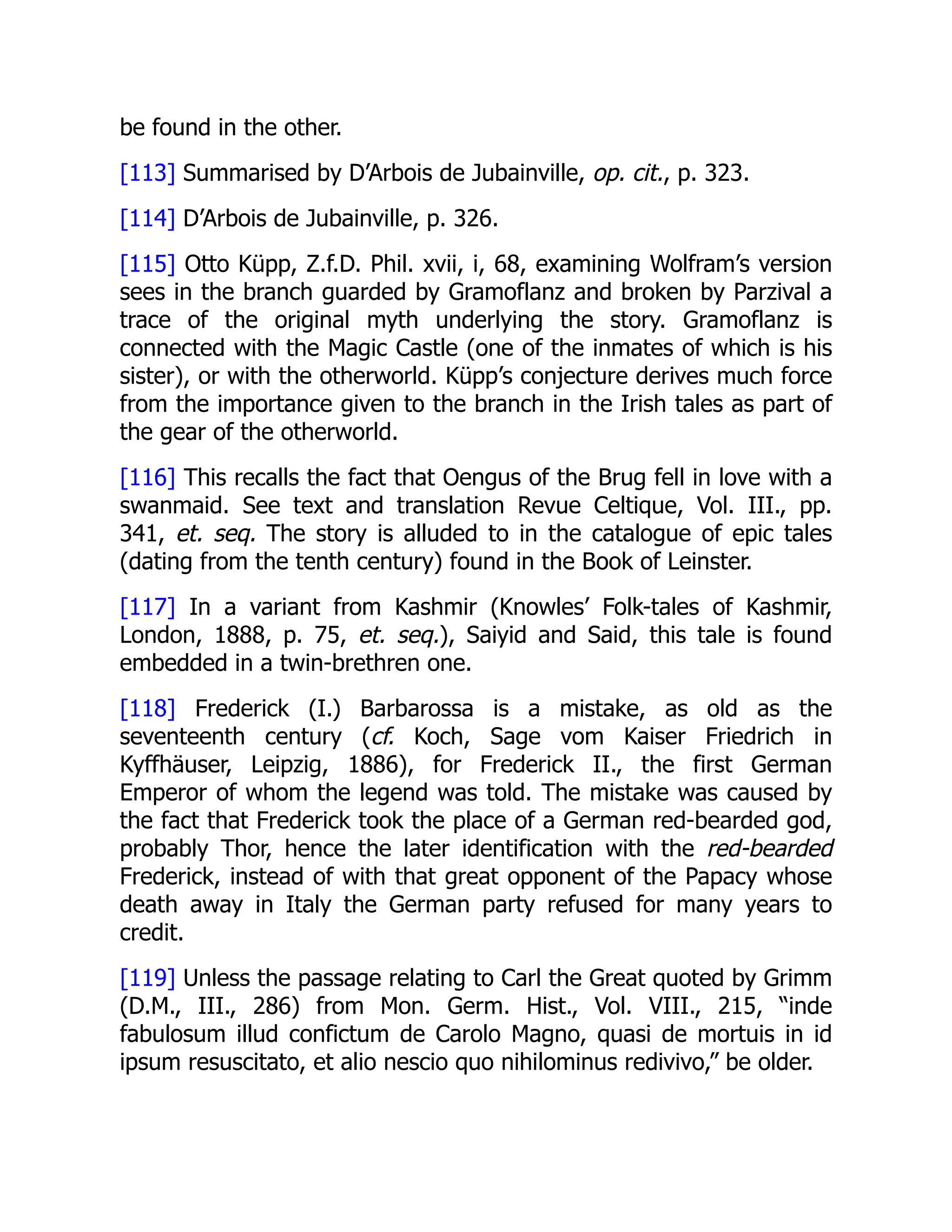 be found in the other.
[113] Summarised by D’Arbois de Jubainville, op. cit., p. 323.
[114] D’Arbois de Jubainville, p. 326.
[115] Otto Küpp, Z.f.D. Phil. xvii, i, 68, examining Wolfram’s version
sees in the branch guarded by Gramoflanz and broken by Parzival a
trace of the original myth underlying the story. Gramoflanz is
connected with the Magic Castle (one of the inmates of which is his
sister), or with the otherworld. Küpp’s conjecture derives much force
from the importance given to the branch in the Irish tales as part of
the gear of the otherworld.
[116] This recalls the fact that Oengus of the Brug fell in love with a
swanmaid. See text and translation Revue Celtique, Vol. III., pp.
341, et. seq. The story is alluded to in the catalogue of epic tales
(dating from the tenth century) found in the Book of Leinster.
[117] In a variant from Kashmir (Knowles’ Folk-tales of Kashmir,
London, 1888, p. 75, et. seq.), Saiyid and Said, this tale is found
embedded in a twin-brethren one.
[118] Frederick (I.) Barbarossa is a mistake, as old as the
seventeenth century (cf. Koch, Sage vom Kaiser Friedrich in
Kyffhäuser, Leipzig, 1886), for Frederick II., the first German
Emperor of whom the legend was told. The mistake was caused by
the fact that Frederick took the place of a German red-bearded god,
probably Thor, hence the later identification with the red-bearded
Frederick, instead of with that great opponent of the Papacy whose
death away in Italy the German party refused for many years to
credit.
[119] Unless the passage relating to Carl the Great quoted by Grimm
(D.M., III., 286) from Mon. Germ. Hist., Vol. VIII., 215, “inde
fabulosum illud confictum de Carolo Magno, quasi de mortuis in id
ipsum resuscitato, et alio nescio quo nihilominus redivivo,” be older.
 