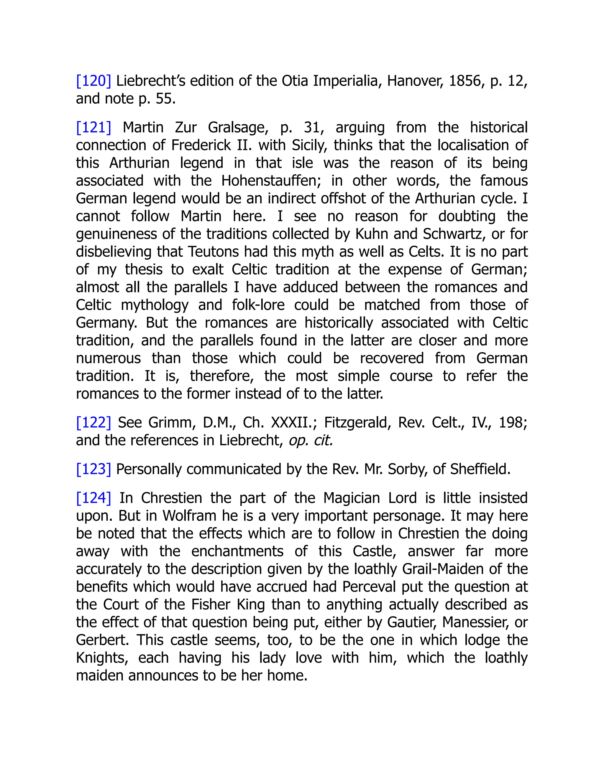 [120] Liebrecht’s edition of the Otia Imperialia, Hanover, 1856, p. 12,
and note p. 55.
[121] Martin Zur Gralsage, p. 31, arguing from the historical
connection of Frederick II. with Sicily, thinks that the localisation of
this Arthurian legend in that isle was the reason of its being
associated with the Hohenstauffen; in other words, the famous
German legend would be an indirect offshot of the Arthurian cycle. I
cannot follow Martin here. I see no reason for doubting the
genuineness of the traditions collected by Kuhn and Schwartz, or for
disbelieving that Teutons had this myth as well as Celts. It is no part
of my thesis to exalt Celtic tradition at the expense of German;
almost all the parallels I have adduced between the romances and
Celtic mythology and folk-lore could be matched from those of
Germany. But the romances are historically associated with Celtic
tradition, and the parallels found in the latter are closer and more
numerous than those which could be recovered from German
tradition. It is, therefore, the most simple course to refer the
romances to the former instead of to the latter.
[122] See Grimm, D.M., Ch. XXXII.; Fitzgerald, Rev. Celt., IV., 198;
and the references in Liebrecht, op. cit.
[123] Personally communicated by the Rev. Mr. Sorby, of Sheffield.
[124] In Chrestien the part of the Magician Lord is little insisted
upon. But in Wolfram he is a very important personage. It may here
be noted that the effects which are to follow in Chrestien the doing
away with the enchantments of this Castle, answer far more
accurately to the description given by the loathly Grail-Maiden of the
benefits which would have accrued had Perceval put the question at
the Court of the Fisher King than to anything actually described as
the effect of that question being put, either by Gautier, Manessier, or
Gerbert. This castle seems, too, to be the one in which lodge the
Knights, each having his lady love with him, which the loathly
maiden announces to be her home.
 