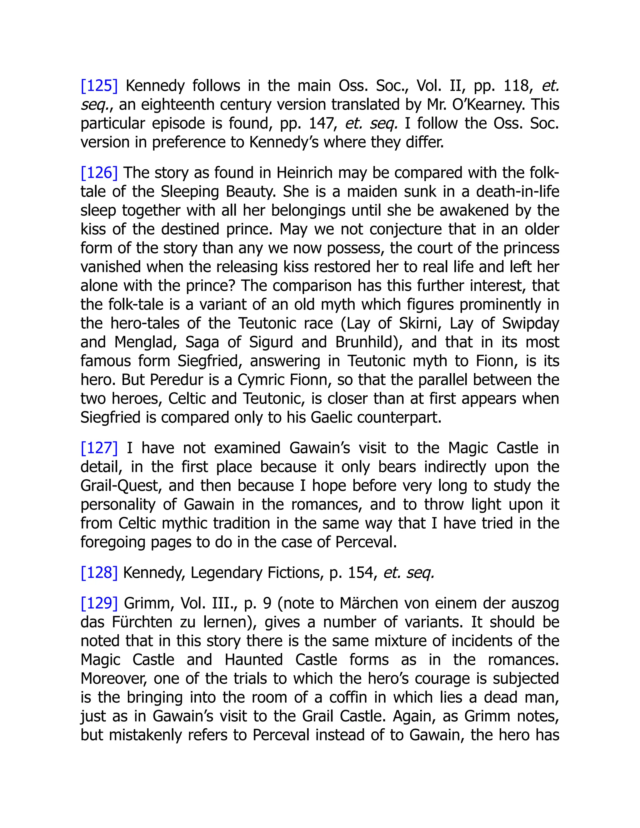 [125] Kennedy follows in the main Oss. Soc., Vol. II, pp. 118, et.
seq., an eighteenth century version translated by Mr. O’Kearney. This
particular episode is found, pp. 147, et. seq. I follow the Oss. Soc.
version in preference to Kennedy’s where they differ.
[126] The story as found in Heinrich may be compared with the folk-
tale of the Sleeping Beauty. She is a maiden sunk in a death-in-life
sleep together with all her belongings until she be awakened by the
kiss of the destined prince. May we not conjecture that in an older
form of the story than any we now possess, the court of the princess
vanished when the releasing kiss restored her to real life and left her
alone with the prince? The comparison has this further interest, that
the folk-tale is a variant of an old myth which figures prominently in
the hero-tales of the Teutonic race (Lay of Skirni, Lay of Swipday
and Menglad, Saga of Sigurd and Brunhild), and that in its most
famous form Siegfried, answering in Teutonic myth to Fionn, is its
hero. But Peredur is a Cymric Fionn, so that the parallel between the
two heroes, Celtic and Teutonic, is closer than at first appears when
Siegfried is compared only to his Gaelic counterpart.
[127] I have not examined Gawain’s visit to the Magic Castle in
detail, in the first place because it only bears indirectly upon the
Grail-Quest, and then because I hope before very long to study the
personality of Gawain in the romances, and to throw light upon it
from Celtic mythic tradition in the same way that I have tried in the
foregoing pages to do in the case of Perceval.
[128] Kennedy, Legendary Fictions, p. 154, et. seq.
[129] Grimm, Vol. III., p. 9 (note to Märchen von einem der auszog
das Fürchten zu lernen), gives a number of variants. It should be
noted that in this story there is the same mixture of incidents of the
Magic Castle and Haunted Castle forms as in the romances.
Moreover, one of the trials to which the hero’s courage is subjected
is the bringing into the room of a coffin in which lies a dead man,
just as in Gawain’s visit to the Grail Castle. Again, as Grimm notes,
but mistakenly refers to Perceval instead of to Gawain, the hero has
 