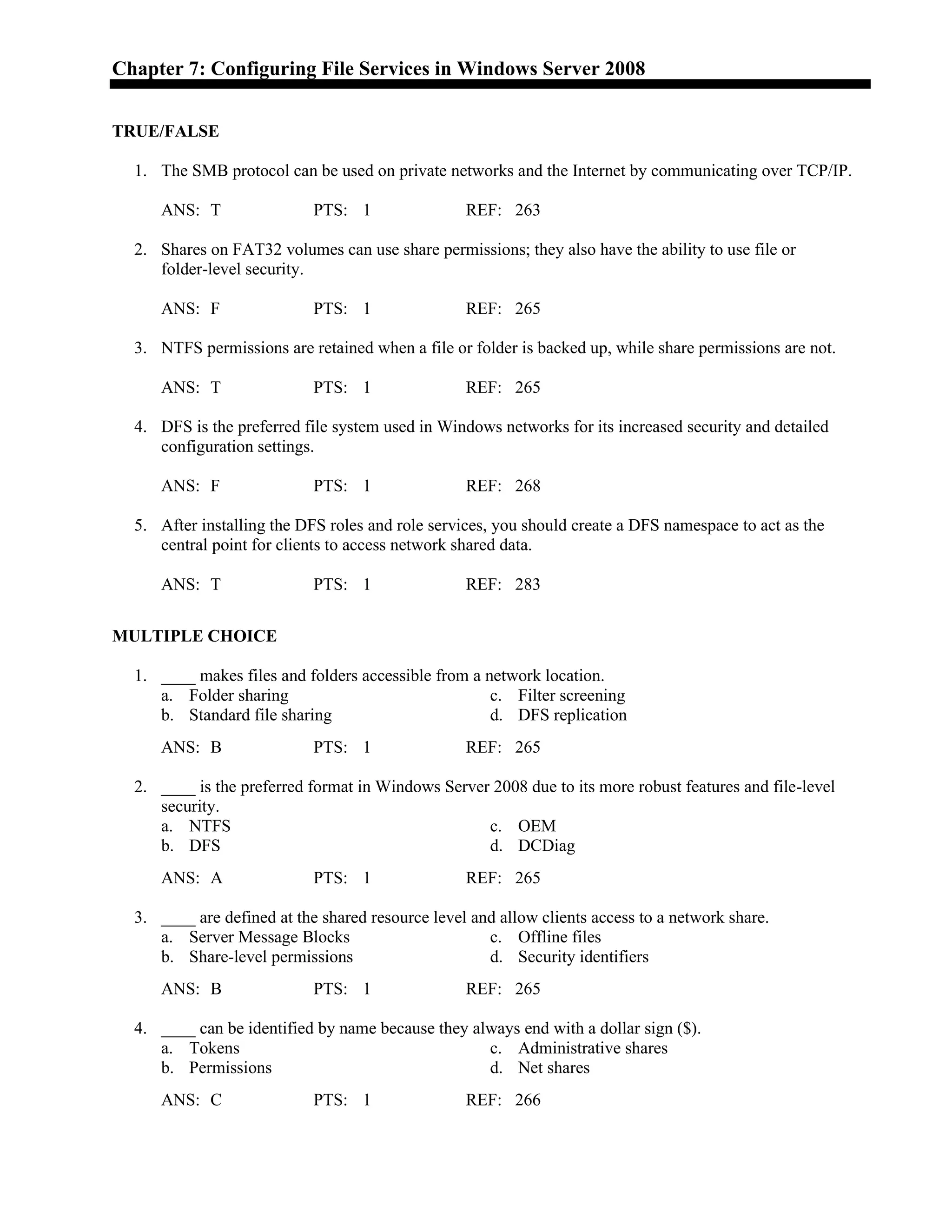 Chapter 7: Configuring File Services in Windows Server 2008
TRUE/FALSE
1. The SMB protocol can be used on private networks and the Internet by communicating over TCP/IP.
ANS: T PTS: 1 REF: 263
2. Shares on FAT32 volumes can use share permissions; they also have the ability to use file or
folder-level security.
ANS: F PTS: 1 REF: 265
3. NTFS permissions are retained when a file or folder is backed up, while share permissions are not.
ANS: T PTS: 1 REF: 265
4. DFS is the preferred file system used in Windows networks for its increased security and detailed
configuration settings.
ANS: F PTS: 1 REF: 268
5. After installing the DFS roles and role services, you should create a DFS namespace to act as the
central point for clients to access network shared data.
ANS: T PTS: 1 REF: 283
MULTIPLE CHOICE
1. ____ makes files and folders accessible from a network location.
a. Folder sharing c. Filter screening
b. Standard file sharing d. DFS replication
ANS: B PTS: 1 REF: 265
2. ____ is the preferred format in Windows Server 2008 due to its more robust features and file-level
security.
a. NTFS c. OEM
b. DFS d. DCDiag
ANS: A PTS: 1 REF: 265
3. ____ are defined at the shared resource level and allow clients access to a network share.
a. Server Message Blocks c. Offline files
b. Share-level permissions d. Security identifiers
ANS: B PTS: 1 REF: 265
4. ____ can be identified by name because they always end with a dollar sign ($).
a. Tokens c. Administrative shares
b. Permissions d. Net shares
ANS: C PTS: 1 REF: 266
 