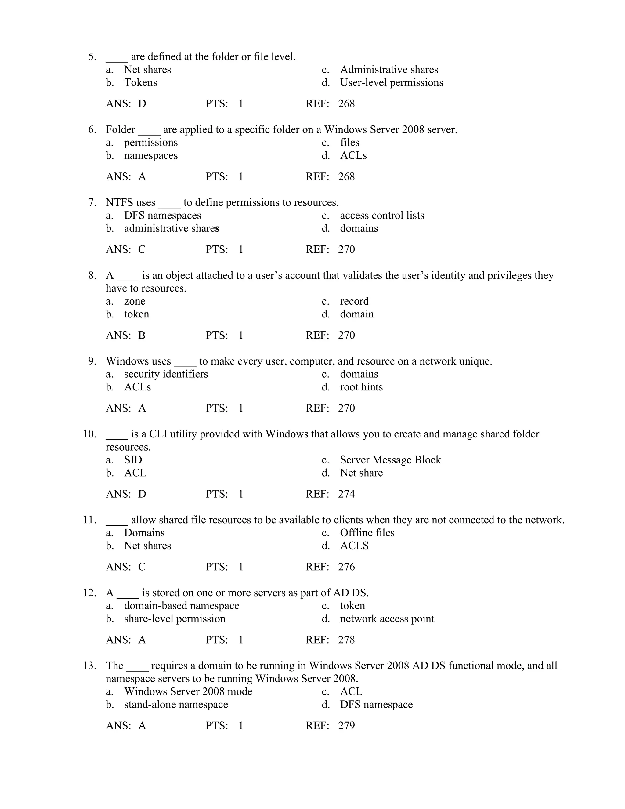 5. ____ are defined at the folder or file level.
a. Net shares c. Administrative shares
b. Tokens d. User-level permissions
ANS: D PTS: 1 REF: 268
6. Folder ____ are applied to a specific folder on a Windows Server 2008 server.
a. permissions c. files
b. namespaces d. ACLs
ANS: A PTS: 1 REF: 268
7. NTFS uses ____ to define permissions to resources.
a. DFS namespaces c. access control lists
b. administrative shares d. domains
ANS: C PTS: 1 REF: 270
8. A ____ is an object attached to a user’s account that validates the user’s identity and privileges they
have to resources.
a. zone c. record
b. token d. domain
ANS: B PTS: 1 REF: 270
9. Windows uses ____ to make every user, computer, and resource on a network unique.
a. security identifiers c. domains
b. ACLs d. root hints
ANS: A PTS: 1 REF: 270
10. ____ is a CLI utility provided with Windows that allows you to create and manage shared folder
resources.
a. SID c. Server Message Block
b. ACL d. Net share
ANS: D PTS: 1 REF: 274
11. ____ allow shared file resources to be available to clients when they are not connected to the network.
a. Domains c. Offline files
b. Net shares d. ACLS
ANS: C PTS: 1 REF: 276
12. A ____ is stored on one or more servers as part of AD DS.
a. domain-based namespace c. token
b. share-level permission d. network access point
ANS: A PTS: 1 REF: 278
13. The ____ requires a domain to be running in Windows Server 2008 AD DS functional mode, and all
namespace servers to be running Windows Server 2008.
a. Windows Server 2008 mode c. ACL
b. stand-alone namespace d. DFS namespace
ANS: A PTS: 1 REF: 279
 