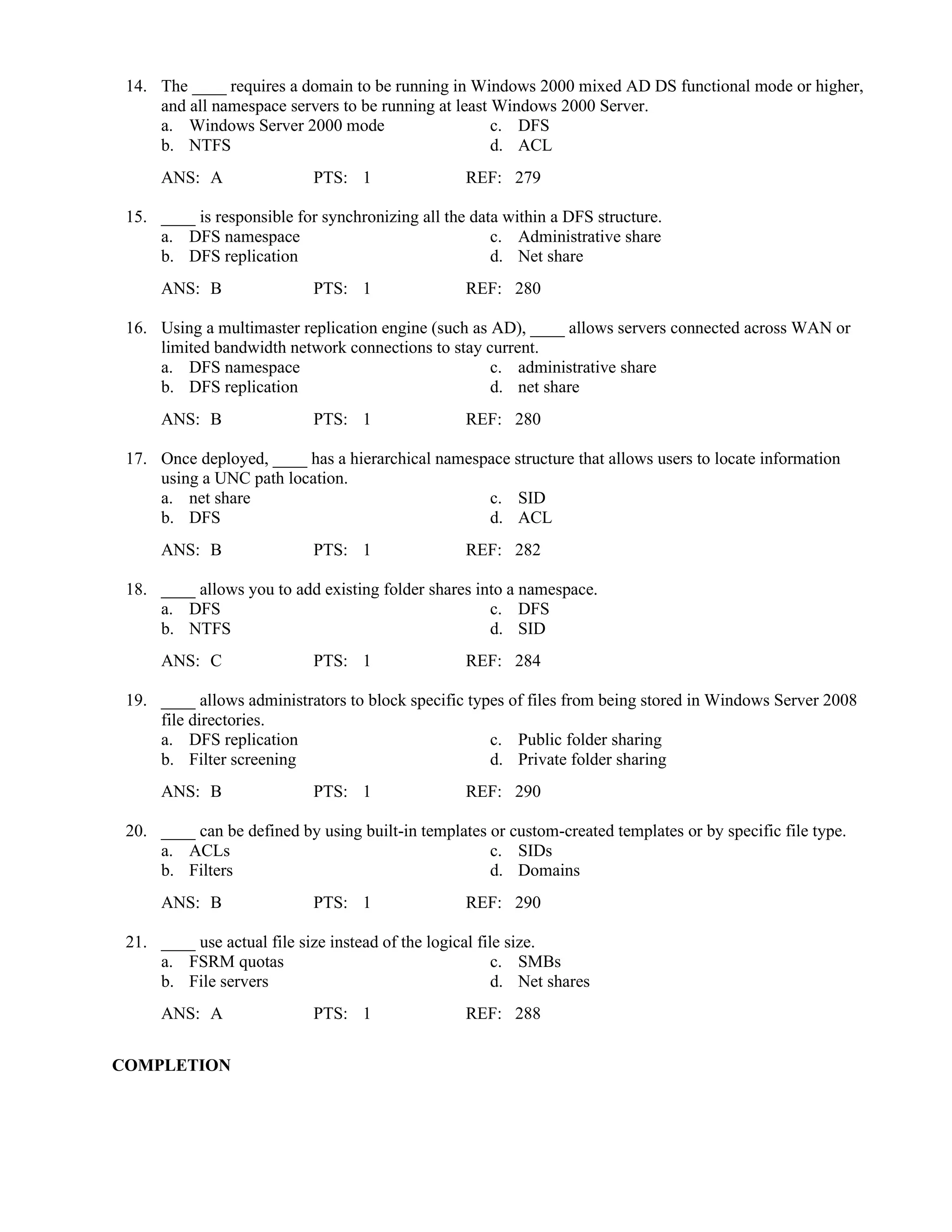 14. The ____ requires a domain to be running in Windows 2000 mixed AD DS functional mode or higher,
and all namespace servers to be running at least Windows 2000 Server.
a. Windows Server 2000 mode c. DFS
b. NTFS d. ACL
ANS: A PTS: 1 REF: 279
15. ____ is responsible for synchronizing all the data within a DFS structure.
a. DFS namespace c. Administrative share
b. DFS replication d. Net share
ANS: B PTS: 1 REF: 280
16. Using a multimaster replication engine (such as AD), ____ allows servers connected across WAN or
limited bandwidth network connections to stay current.
a. DFS namespace c. administrative share
b. DFS replication d. net share
ANS: B PTS: 1 REF: 280
17. Once deployed, ____ has a hierarchical namespace structure that allows users to locate information
using a UNC path location.
a. net share c. SID
b. DFS d. ACL
ANS: B PTS: 1 REF: 282
18. ____ allows you to add existing folder shares into a namespace.
a. DFS c. DFS
b. NTFS d. SID
ANS: C PTS: 1 REF: 284
19. ____ allows administrators to block specific types of files from being stored in Windows Server 2008
file directories.
a. DFS replication c. Public folder sharing
b. Filter screening d. Private folder sharing
ANS: B PTS: 1 REF: 290
20. ____ can be defined by using built-in templates or custom-created templates or by specific file type.
a. ACLs c. SIDs
b. Filters d. Domains
ANS: B PTS: 1 REF: 290
21. ____ use actual file size instead of the logical file size.
a. FSRM quotas c. SMBs
b. File servers d. Net shares
ANS: A PTS: 1 REF: 288
COMPLETION
 