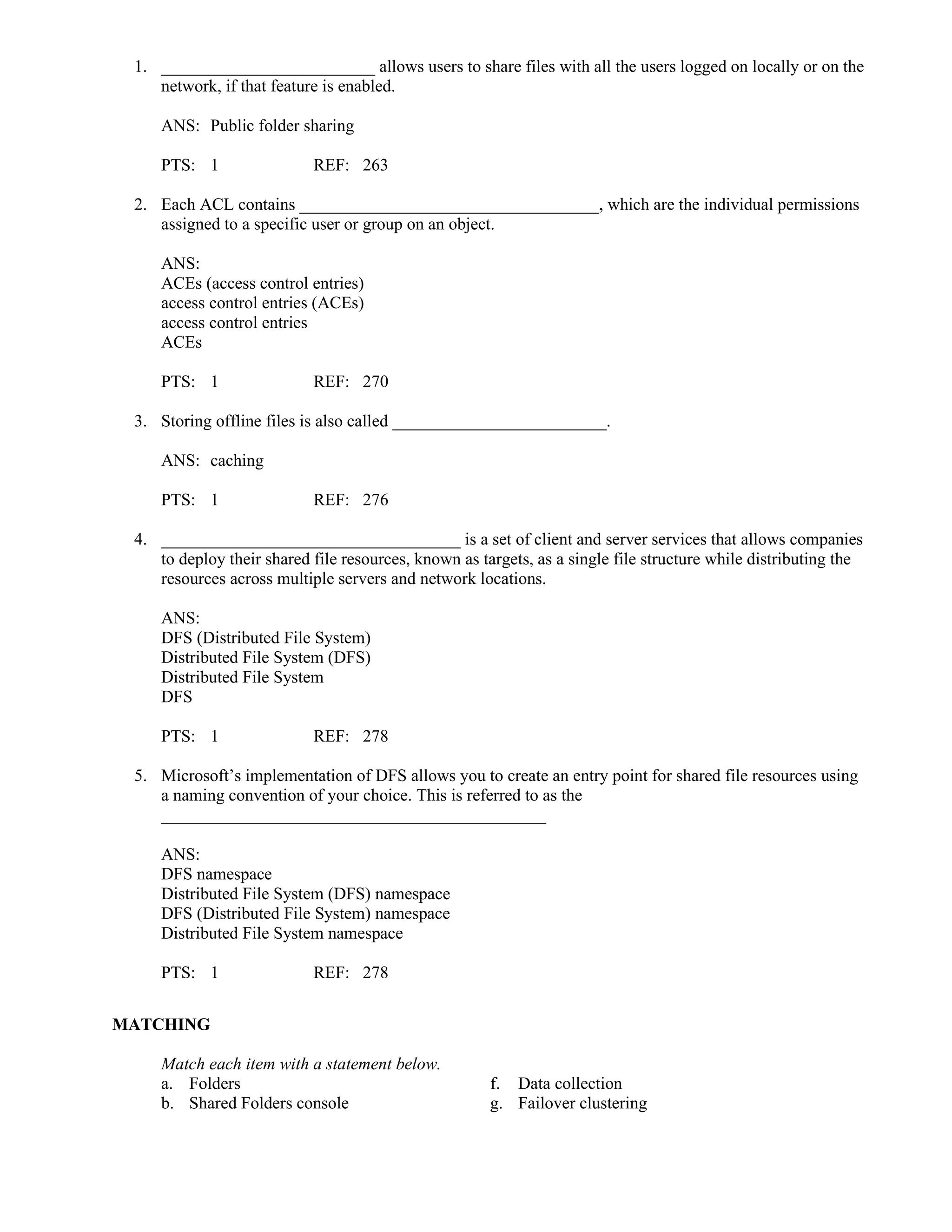 1. _________________________ allows users to share files with all the users logged on locally or on the
network, if that feature is enabled.
ANS: Public folder sharing
PTS: 1 REF: 263
2. Each ACL contains ___________________________________, which are the individual permissions
assigned to a specific user or group on an object.
ANS:
ACEs (access control entries)
access control entries (ACEs)
access control entries
ACEs
PTS: 1 REF: 270
3. Storing offline files is also called _________________________.
ANS: caching
PTS: 1 REF: 276
4. ___________________________________ is a set of client and server services that allows companies
to deploy their shared file resources, known as targets, as a single file structure while distributing the
resources across multiple servers and network locations.
ANS:
DFS (Distributed File System)
Distributed File System (DFS)
Distributed File System
DFS
PTS: 1 REF: 278
5. Microsoft’s implementation of DFS allows you to create an entry point for shared file resources using
a naming convention of your choice. This is referred to as the
_____________________________________________
ANS:
DFS namespace
Distributed File System (DFS) namespace
DFS (Distributed File System) namespace
Distributed File System namespace
PTS: 1 REF: 278
MATCHING
Match each item with a statement below.
a. Folders f. Data collection
b. Shared Folders console g. Failover clustering
 