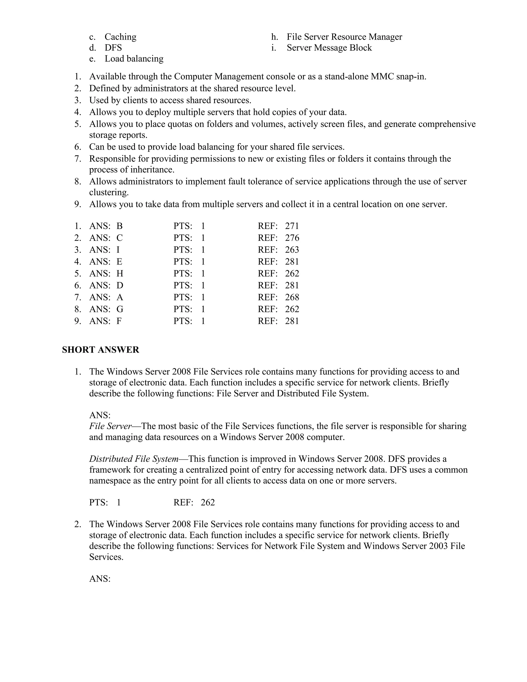 c. Caching h. File Server Resource Manager
d. DFS i. Server Message Block
e. Load balancing
1. Available through the Computer Management console or as a stand-alone MMC snap-in.
2. Defined by administrators at the shared resource level.
3. Used by clients to access shared resources.
4. Allows you to deploy multiple servers that hold copies of your data.
5. Allows you to place quotas on folders and volumes, actively screen files, and generate comprehensive
storage reports.
6. Can be used to provide load balancing for your shared file services.
7. Responsible for providing permissions to new or existing files or folders it contains through the
process of inheritance.
8. Allows administrators to implement fault tolerance of service applications through the use of server
clustering.
9. Allows you to take data from multiple servers and collect it in a central location on one server.
1. ANS: B PTS: 1 REF: 271
2. ANS: C PTS: 1 REF: 276
3. ANS: I PTS: 1 REF: 263
4. ANS: E PTS: 1 REF: 281
5. ANS: H PTS: 1 REF: 262
6. ANS: D PTS: 1 REF: 281
7. ANS: A PTS: 1 REF: 268
8. ANS: G PTS: 1 REF: 262
9. ANS: F PTS: 1 REF: 281
SHORT ANSWER
1. The Windows Server 2008 File Services role contains many functions for providing access to and
storage of electronic data. Each function includes a specific service for network clients. Briefly
describe the following functions: File Server and Distributed File System.
ANS:
File Server—The most basic of the File Services functions, the file server is responsible for sharing
and managing data resources on a Windows Server 2008 computer.
Distributed File System—This function is improved in Windows Server 2008. DFS provides a
framework for creating a centralized point of entry for accessing network data. DFS uses a common
namespace as the entry point for all clients to access data on one or more servers.
PTS: 1 REF: 262
2. The Windows Server 2008 File Services role contains many functions for providing access to and
storage of electronic data. Each function includes a specific service for network clients. Briefly
describe the following functions: Services for Network File System and Windows Server 2003 File
Services.
ANS:
 