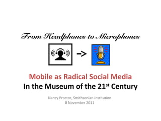 From Headphones to Microphones




  Mobile as Radical Social Media
In the Museum of the 21st Century
       Nancy Proctor, Smithsonian Institution
                8 November 2011
 