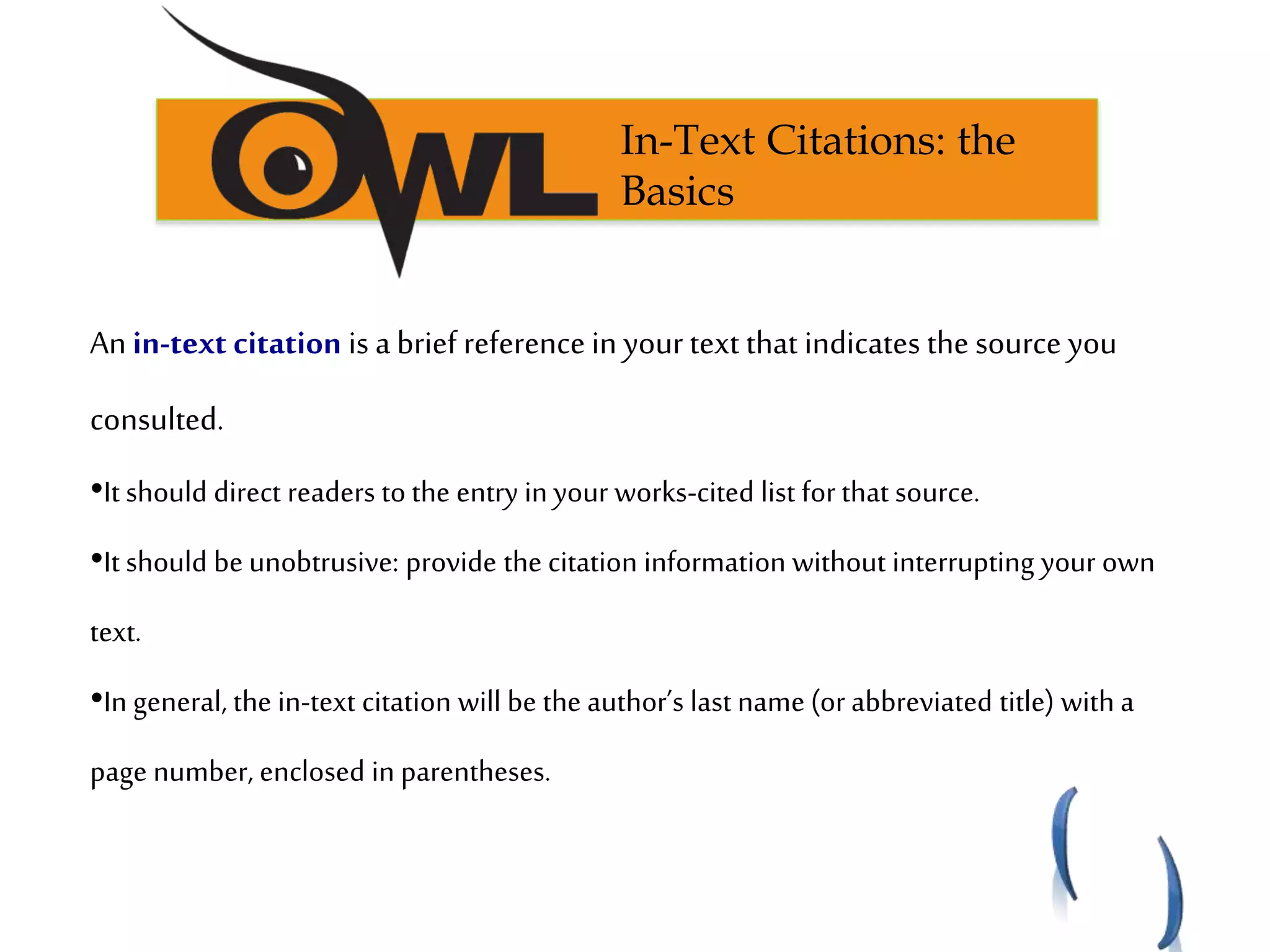 An in-text citation is a brief reference in your text that indicates the source you
consulted.
•It should direct readers to the entry in your works-cited list for that source.
•It should be unobtrusive: provide the citation information without interrupting your own
text.
•In general, the in-text citation will be the author’s last name (or abbreviated title) with a
page number, enclosed in parentheses.
In-Text Citations: the
Basics
 