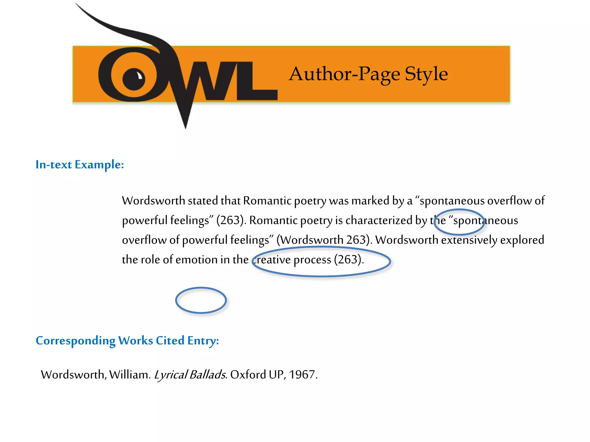 In-text Example:
Corresponding WorksCited Entry:
Author-Page Style
Wordsworth,William. LyricalBallads.OxfordUP, 1967.
WordsworthstatedthatRomanticpoetrywasmarkedbya“spontaneousoverflowof
powerfulfeelings”(263). Romanticpoetryis characterizedbythe “spontaneous
overflowofpowerfulfeelings” (Wordsworth263). Wordsworthextensively explored
the roleofemotionin the creativeprocess(263).
 