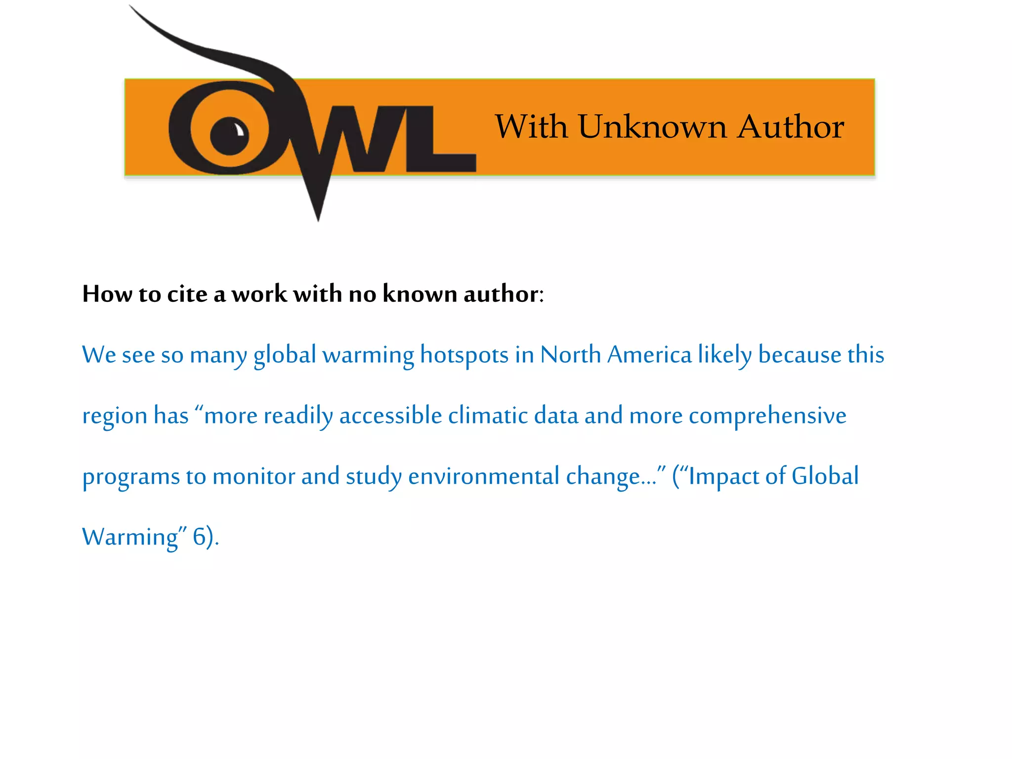 How to cite a work with no known author:
Weseeso many global warming hotspots in North America likely because this
region has “more readily accessible climatic data and more comprehensive
programs to monitor and study environmental change…”(“Impact of Global
Warming” 6).
With Unknown Author
 