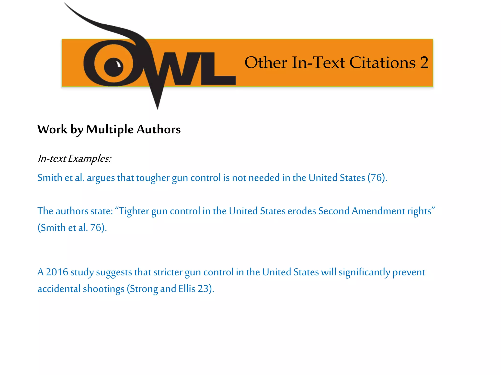 Work by Multiple Authors
In-textExamples:
Smithetal. arguesthattoughergun controlis notneededin theUnited States(76).
Theauthorsstate:“Tighter guncontrolin the United StateserodesSecondAmendmentrights”
(Smith et al.76).
A 2016studysuggeststhatstrictergun controlin theUnited Stateswill significantlyprevent
accidentalshootings(StrongandEllis 23).
Other In-Text Citations 2
 