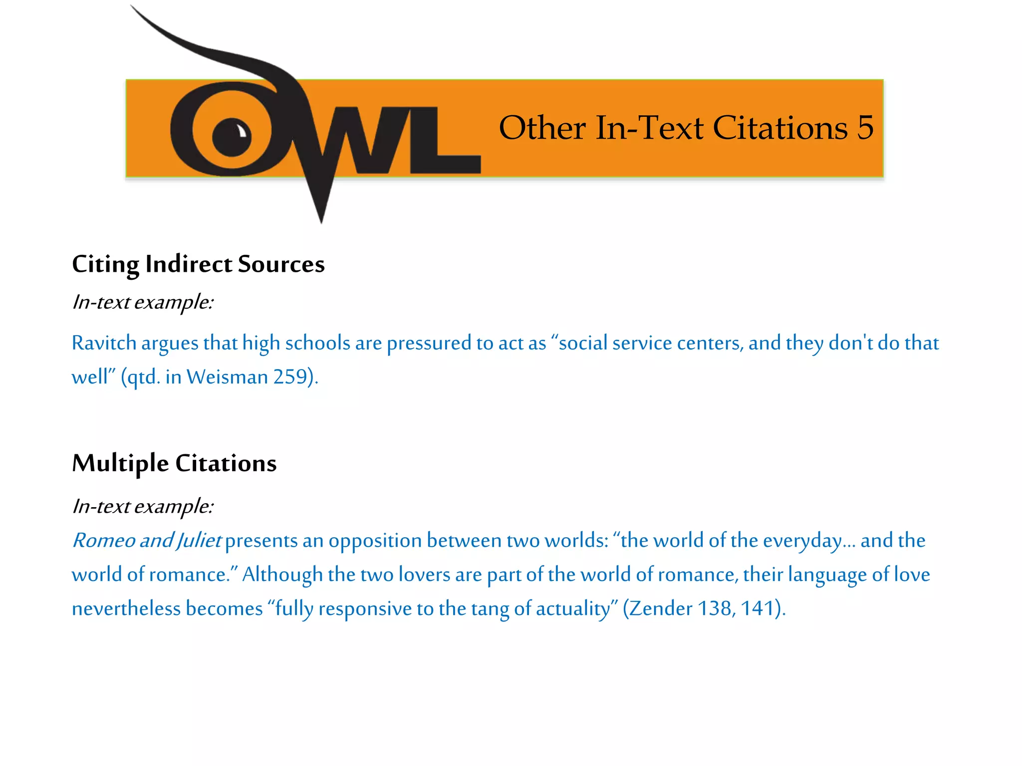 Citing Indirect Sources
In-textexample:
Ravitcharguesthathigh schools arepressuredtoactas “socialservice centers, andtheydon'tdo that
well” (qtd. in Weisman259).
Multiple Citations
In-textexample:
RomeoandJulietpresentsanoppositionbetween twoworlds:“the worldoftheeveryday…andthe
worldofromance.”Althoughthe twoloversarepartofthe worldofromance,theirlanguage oflove
nevertheless becomes“fullyresponsivetothe tangofactuality”(Zender 138,141).
Other In-Text Citations 5
 