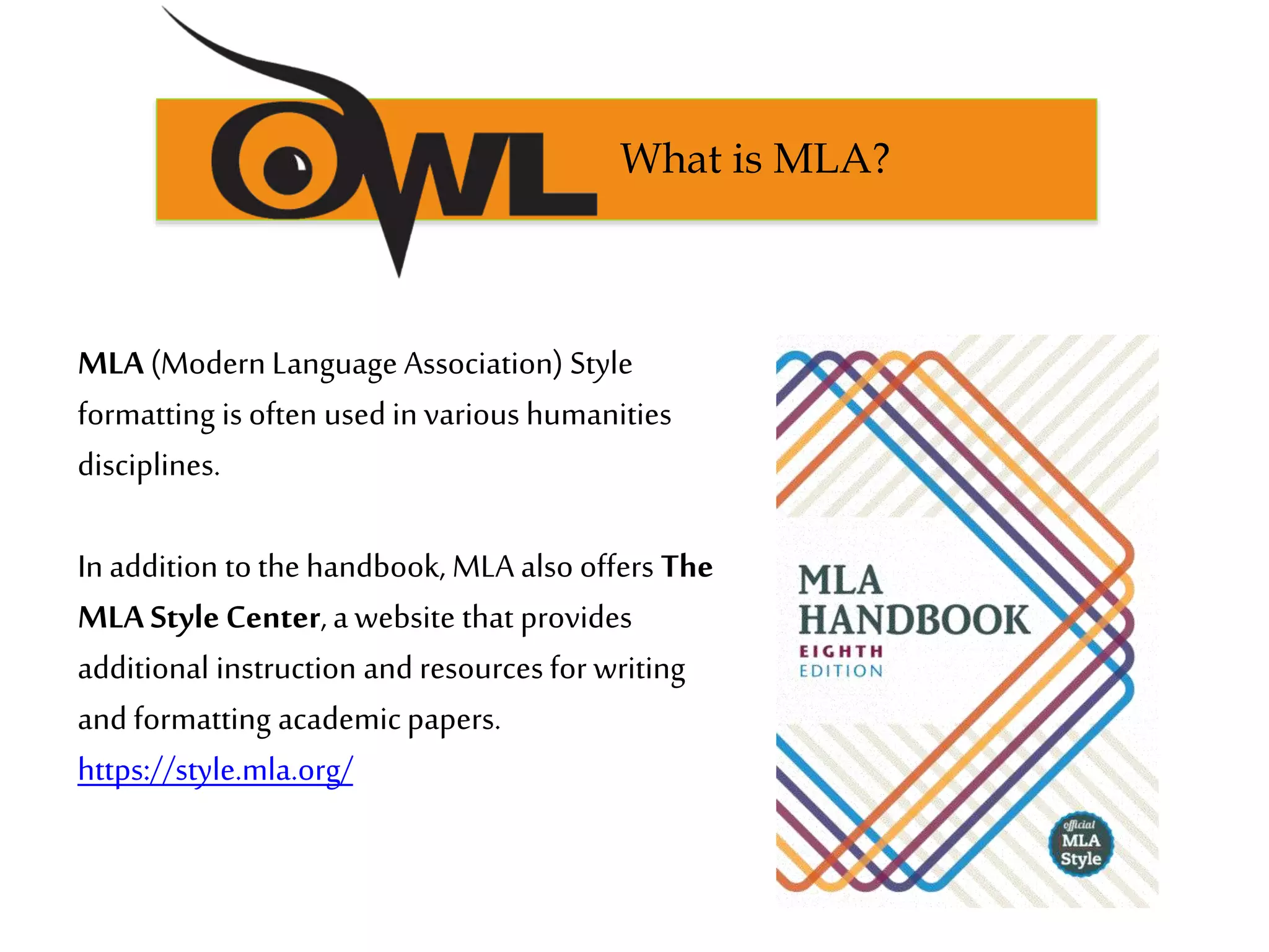 MLA (ModernLanguage Association) Style
formatting is often used in various humanities
disciplines.
In addition tothe handbook, MLA also offers The
MLA Style Center,a website that provides
additional instruction and resources for writing
and formatting academicpapers.
https://style.mla.org/
What is MLA?
 