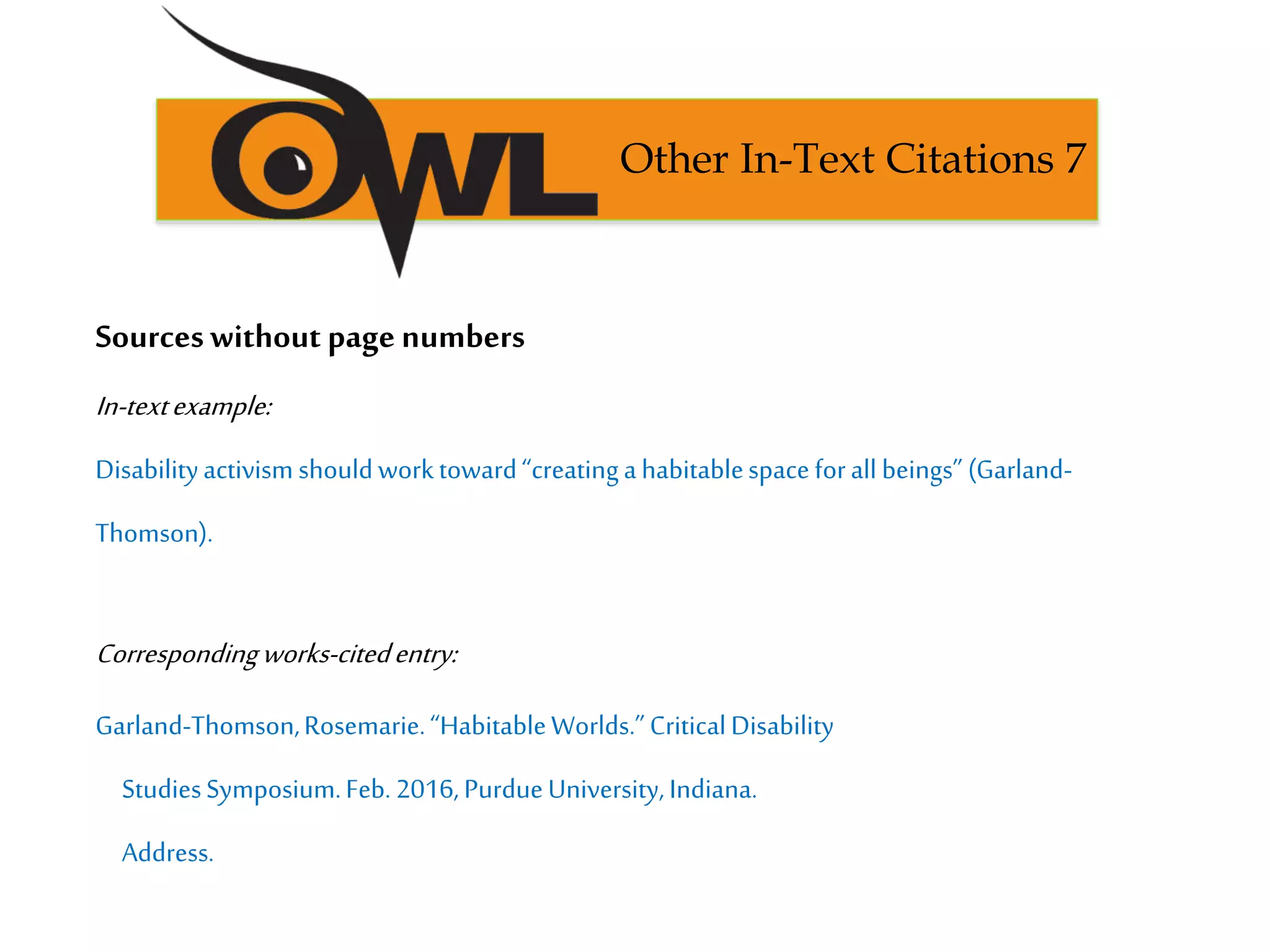 Sourceswithout page numbers
In-textexample:
Disabilityactivism shouldworktoward“creatingahabitablespaceforall beings” (Garland-
Thomson).
Correspondingworks-citedentry:
Garland-Thomson,Rosemarie.“HabitableWorlds.”CriticalDisability
StudiesSymposium.Feb. 2016,PurdueUniversity, Indiana.
Address.
Other In-Text Citations 7
 