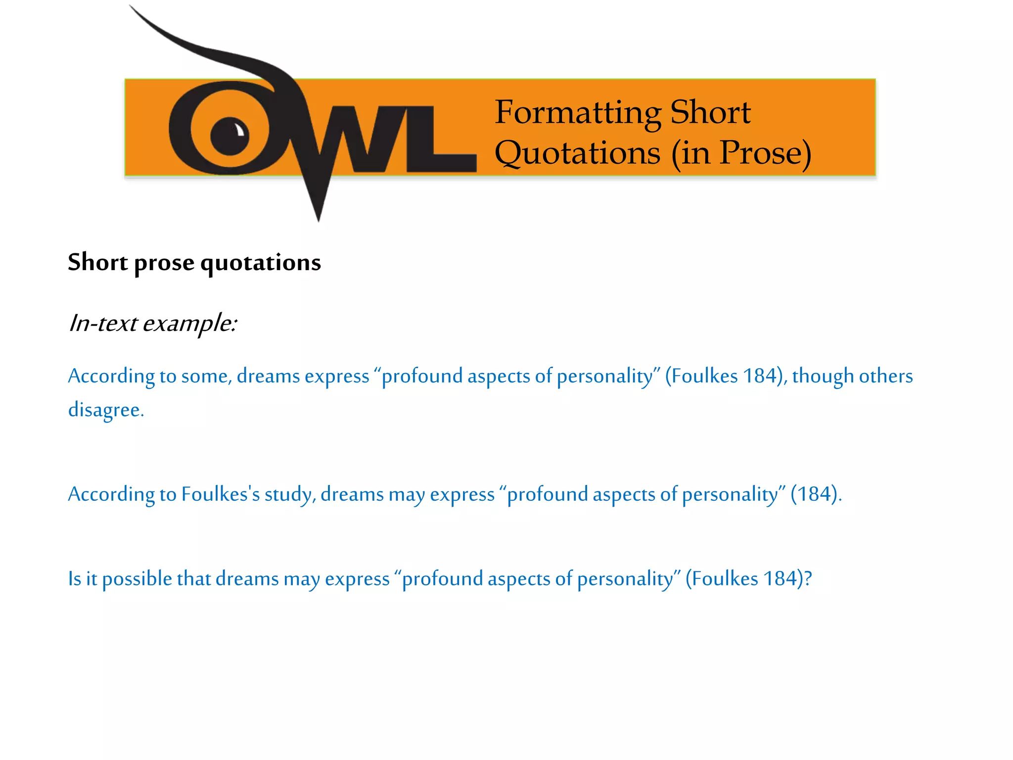 Formatting Short
Quotations (in Prose)
Short prosequotations
In-textexample:
According tosome, dreamsexpress“profoundaspectsofpersonality”(Foulkes 184), thoughothers
disagree.
According toFoulkes's study,dreamsmayexpress“profoundaspectsofpersonality”(184).
Is it possiblethatdreamsmayexpress“profoundaspectsof personality”(Foulkes 184)?
 