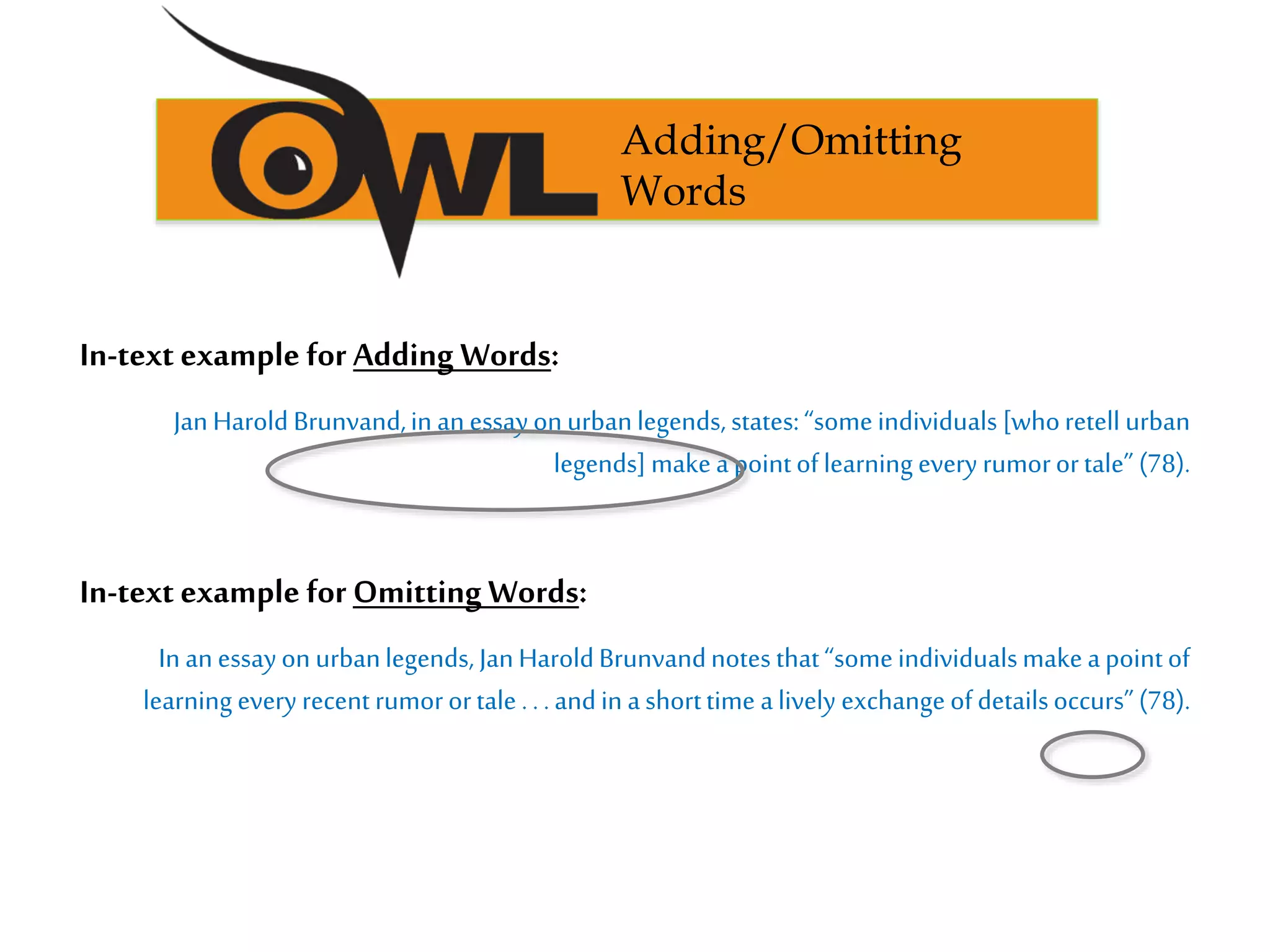 Adding/Omitting
Words
In-text example for Adding Words:
JanHarold Brunvand,in anessayonurbanlegends, states:“someindividuals [whoretell urban
legends] makeapointoflearning every rumorortale” (78).
In-text example for Omitting Words:
In anessayon urbanlegends, JanHaroldBrunvandnotes that“someindividualsmakeapointof
learning every recent rumorortale ...andin ashorttime alively exchangeofdetailsoccurs”(78).
 