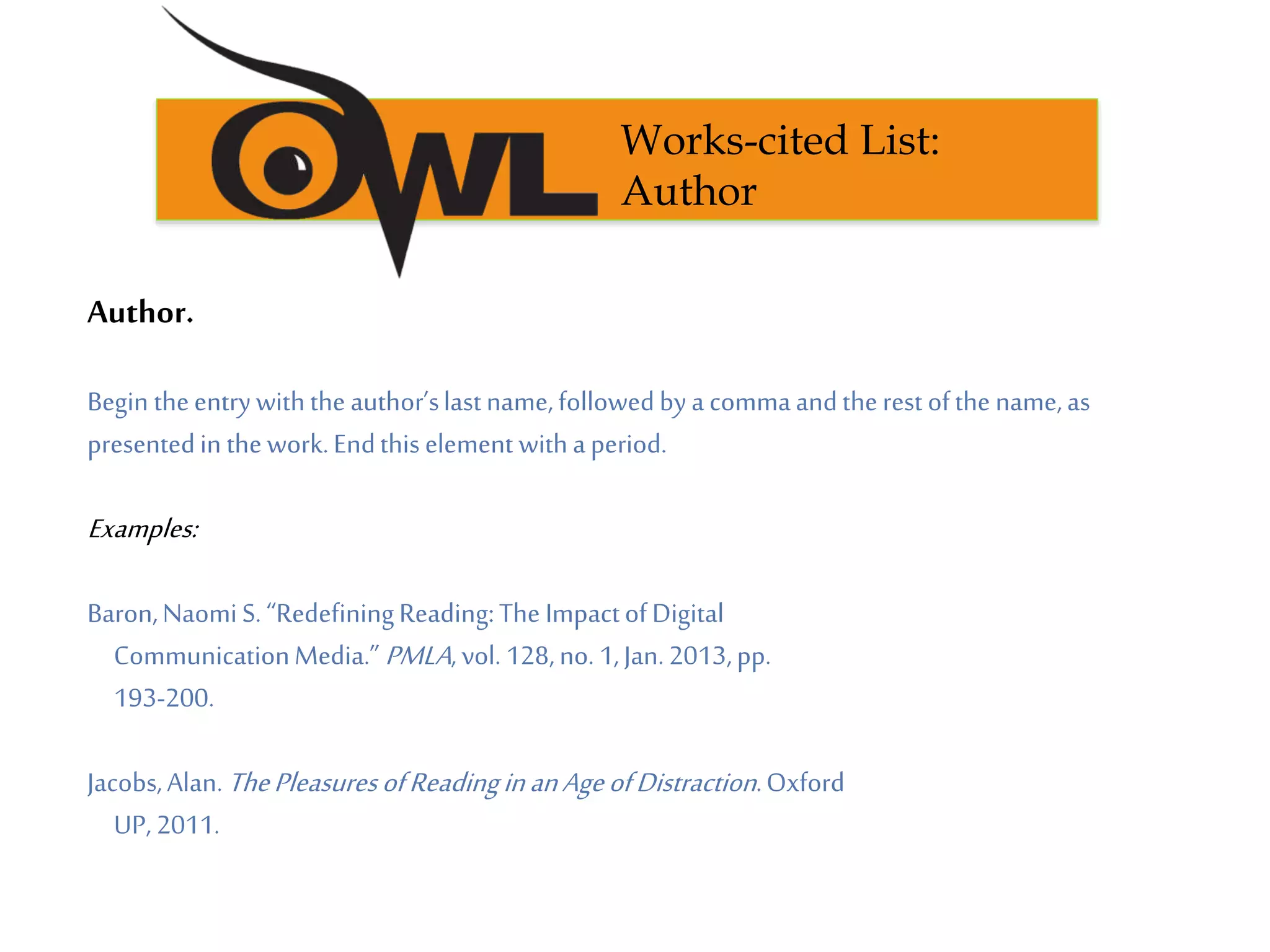 Author.
Begin theentrywiththe author’slastname,followedbya commaandtherest ofthe name,as
presentedin thework.Endthis element withaperiod.
Examples:
Baron,NaomiS. “RedefiningReading:The ImpactofDigital
CommunicationMedia.” PMLA, vol. 128,no. 1,Jan.2013,pp.
193-200.
Jacobs,Alan.ThePleasuresofReadinginanAgeofDistraction.Oxford
UP, 2011.
Works-cited List:
Author
 