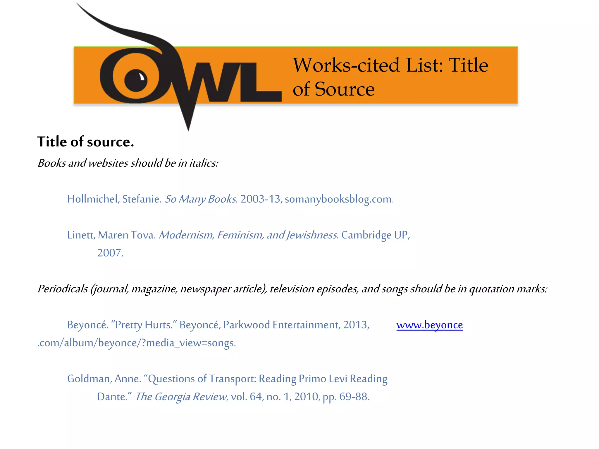 Title of source.
Books andwebsites shouldbeinitalics:
Hollmichel, Stefanie. SoManyBooks. 2003-13,somanybooksblog.com.
Linett, Maren Tova. Modernism,Feminism,andJewishness. CambridgeUP,
2007.
Periodicals (journal,magazine,newspaper article), television episodes, andsongsshouldbeinquotation marks:
Beyoncé. “Pretty Hurts.” Beyoncé, Parkwood Entertainment, 2013, www.beyonce
.com/album/beyonce/?media_view=songs.
Goldman, Anne.“Questions of Transport: Reading Primo Levi Reading
Dante.” TheGeorgiaReview, vol. 64, no. 1,2010,pp. 69-88.
Works-cited List: Title
of Source
 