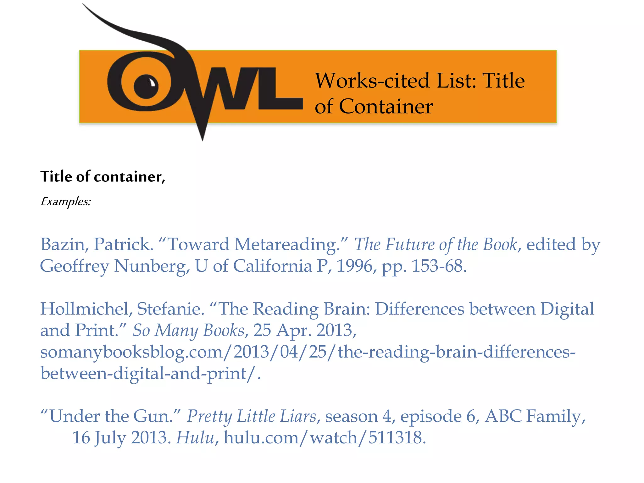Title of container,
Examples:
Bazin, Patrick. “Toward Metareading.” The Future of the Book, edited by
Geoffrey Nunberg, U of California P, 1996, pp. 153-68.
Hollmichel, Stefanie. “The Reading Brain: Differences between Digital
and Print.” So Many Books, 25 Apr. 2013,
somanybooksblog.com/2013/04/25/the-reading-brain-differences-
between-digital-and-print/.
“Under the Gun.” Pretty Little Liars, season 4, episode 6, ABC Family,
16 July 2013. Hulu, hulu.com/watch/511318.
Works-cited List: Title
of Container
 