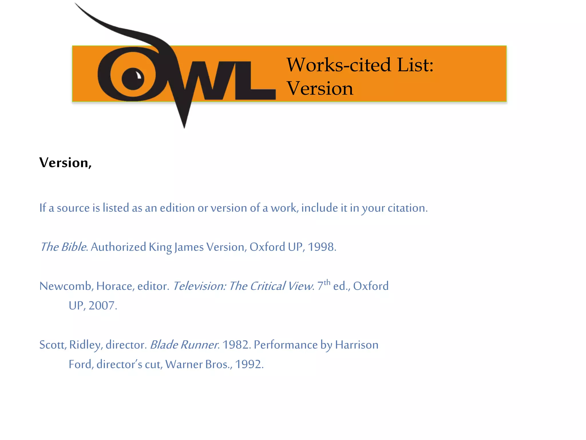 Version,
If asourceislistedasanedition orversion ofa work,includeit in yourcitation.
TheBible.AuthorizedKingJames Version, OxfordUP, 1998.
Newcomb,Horace, editor.Television:TheCriticalView. 7th ed., Oxford
UP, 2007.
Scott,Ridley,director.BladeRunner.1982.PerformancebyHarrison
Ford,director’scut, WarnerBros.,1992.
Works-cited List:
Version
 