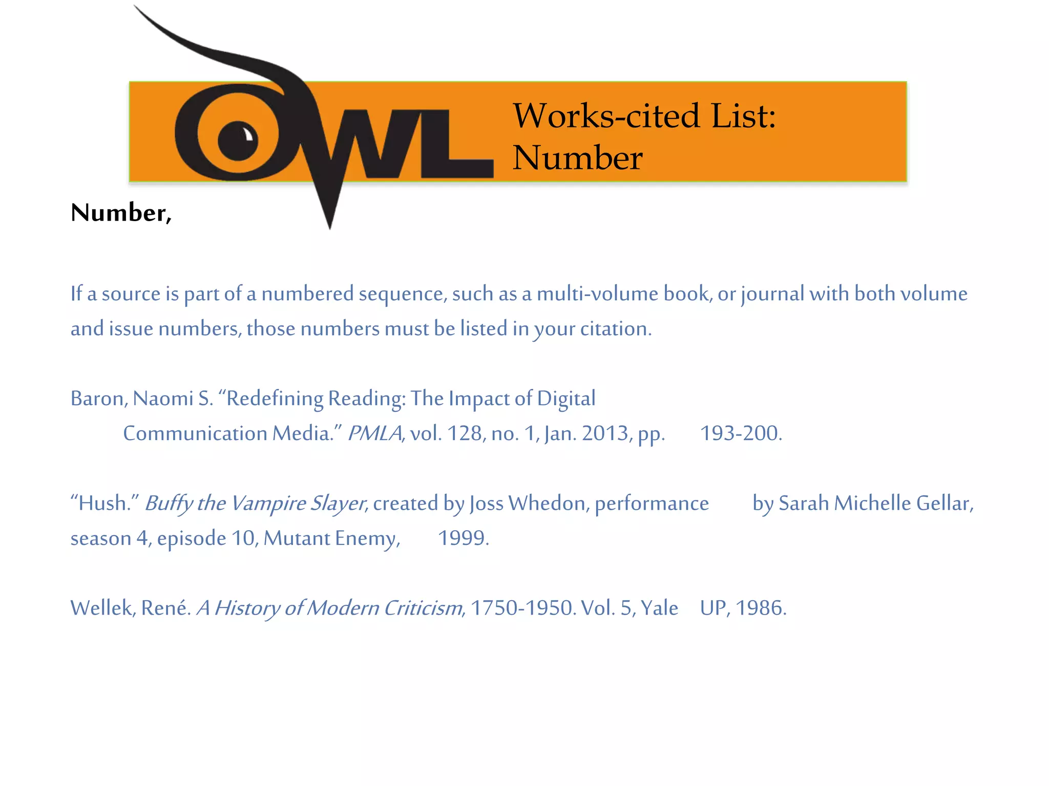 Number,
If asourceispartofa numberedsequence,such asa multi-volume book,orjournalwithbothvolume
andissuenumbers,those numbersmustbelistedin yourcitation.
Baron,NaomiS. “RedefiningReading:The ImpactofDigital
CommunicationMedia.” PMLA, vol. 128,no. 1,Jan.2013,pp. 193-200.
“Hush.”BuffytheVampireSlayer,createdbyJossWhedon,performance bySarahMichelle Gellar,
season4, episode10,MutantEnemy, 1999.
Wellek, René.AHistoryofModernCriticism, 1750-1950.Vol. 5,Yale UP, 1986.
Works-cited List:
Number
 
