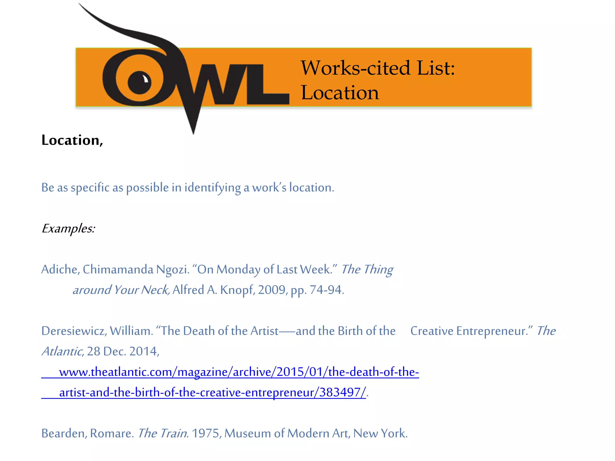 Location,
Beasspecific aspossiblein identifyingawork’slocation.
Examples:
Adiche,ChimamandaNgozi.“OnMondayofLastWeek.” TheThing
aroundYourNeck,Alfred A. Knopf,2009,pp.74-94.
Deresiewicz, William.“TheDeathofthe Artist—andthe Birthofthe CreativeEntrepreneur.”The
Atlantic,28Dec.2014,
www.theatlantic.com/magazine/archive/2015/01/the-death-of-the-
artist-and-the-birth-of-the-creative-entrepreneur/383497/.
Bearden,Romare.TheTrain.1975,Museum ofModern Art,New York.
Works-cited List:
Location
 