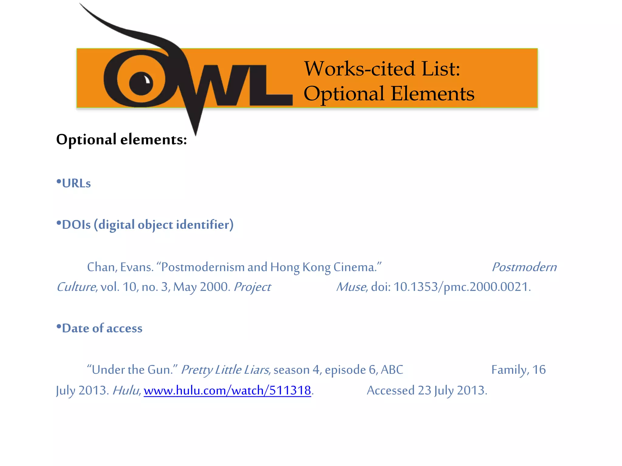 Optional elements:
•URLs
•DOIs(digitalobject identifier)
Chan,Evans.“PostmodernismandHong KongCinema.” Postmodern
Culture,vol. 10,no. 3,May 2000.Project Muse, doi:10.1353/pmc.2000.0021.
•Dateofaccess
“UndertheGun.”PrettyLittleLiars,season4, episode6,ABC Family, 16
July 2013.Hulu,www.hulu.com/watch/511318. Accessed 23July 2013.
Works-cited List:
Optional Elements
 