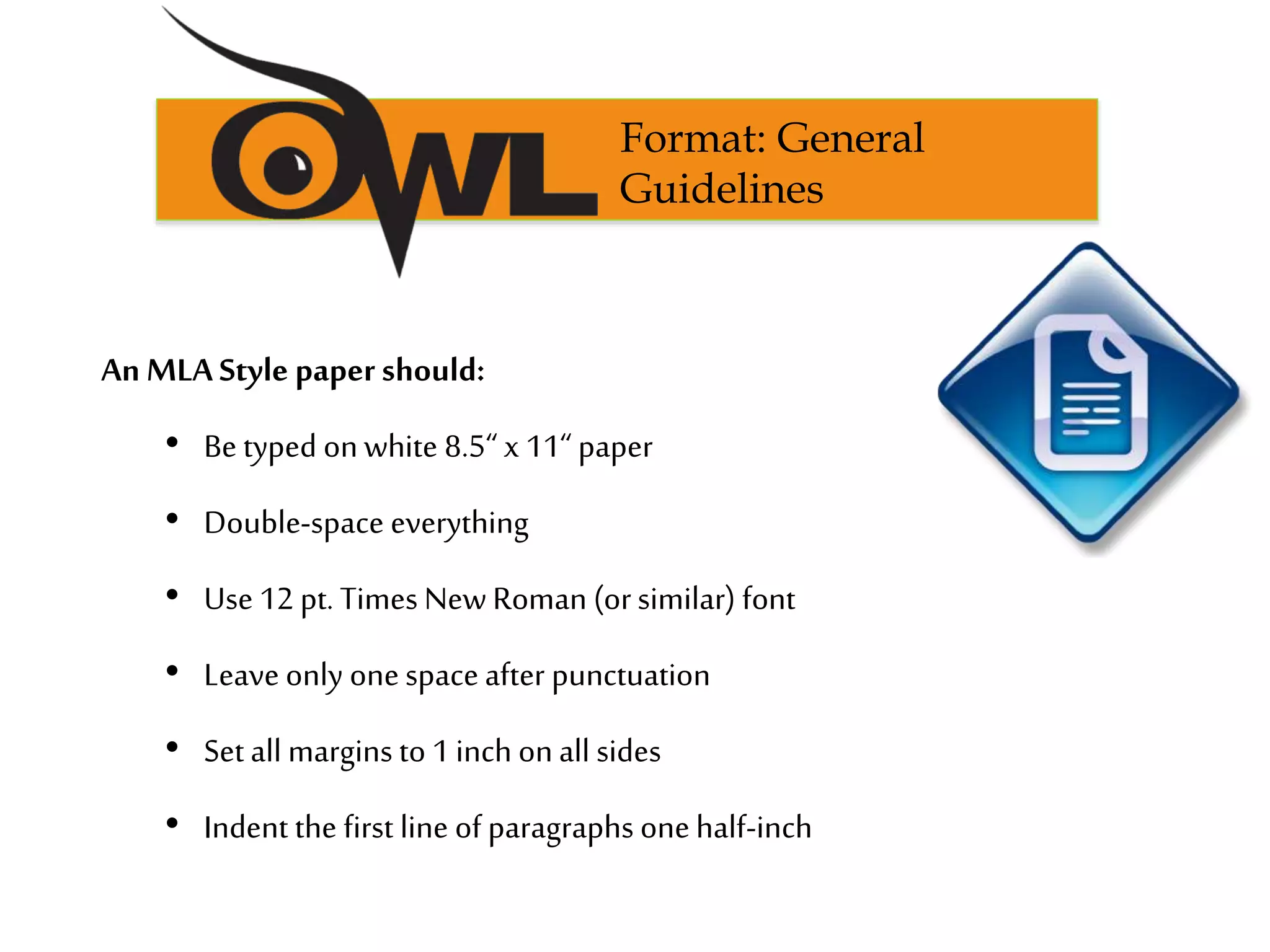 An MLA Style paper should:
• Be typed onwhite 8.5“ x 11“ paper
• Double-space everything
• Use 12 pt. Times NewRoman (orsimilar) font
• Leave only onespaceafter punctuation
• Set all margins to 1 inch onall sides
• Indent the first line of paragraphs onehalf-inch
Format: General
Guidelines
 
