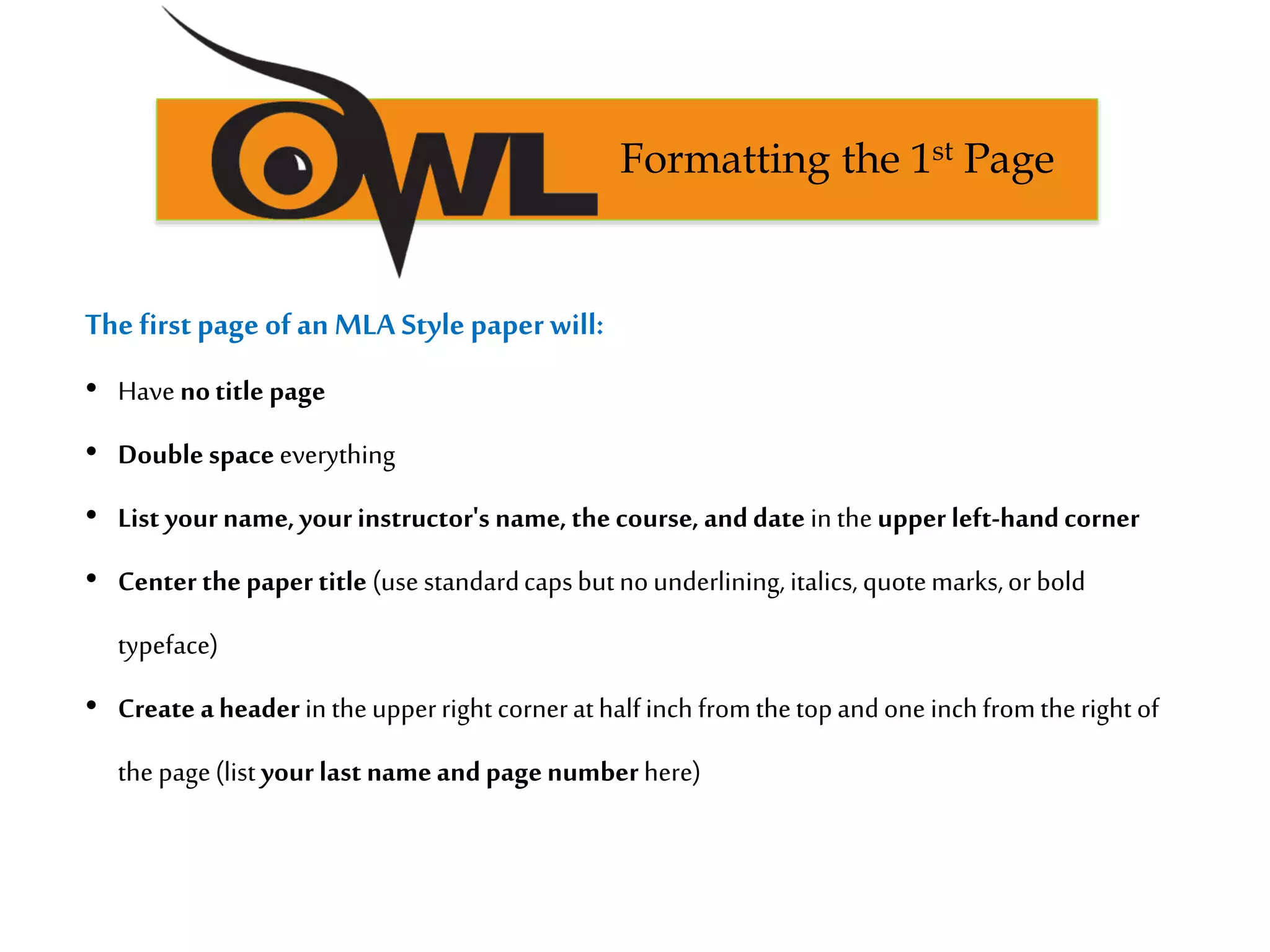 The first page of an MLA Style paper will:
• Have notitle page
• Doublespaceeverything
• List yourname,yourinstructor's name,thecourse, anddate in theupper left-handcorner
• Center thepaper title (use standardcapsbutnounderlining, italics, quotemarks,or bold
typeface)
• Create aheader in theupperright cornerathalfinch fromthetopandone inchfromthe right of
the page(list yourlast nameandpagenumberhere)
Formatting the 1st Page
 