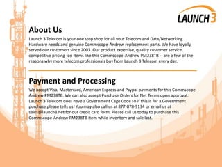 About Us
Launch 3 Telecom is your one stop shop for all your Telecom and Data/Networking
Hardware needs and genuine Commscope-Andrew replacement parts. We have loyally
served our customers since 2003. Our product expertise, quality customer service,
competitive pricing -on items like this Commscope-Andrew PM238TB -- are a few of the
reasons why more telecom professionals buy from Launch 3 Telecom every day.
_______________________________________
Payment and Processing
We accept Visa, Mastercard, American Express and Paypal payments for this Commscope-
Andrew PM238TB. We can also accept Purchase Orders for Net Terms upon approval.
Launch 3 Telecom does have a Government Cage Code so if this is for a Government
purchase please tells us! You may also call us at 877-878-9134 or email us at
sales@launch3.net for our credit card form. Please call us today to purchase this
Commscope-Andrew PM238TB item while inventory and sale last.
 