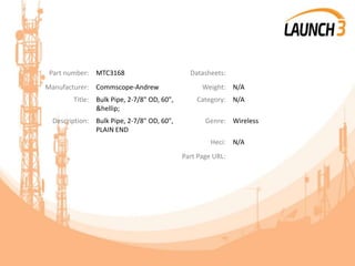 Part number: MTC3168 Datasheets:
Manufacturer: Commscope-Andrew Weight: N/A
Title: Bulk Pipe, 2-7/8" OD, 60",
&hellip;
Category: N/A
Description: Bulk Pipe, 2-7/8" OD, 60",
PLAIN END
Genre: Wireless
Heci: N/A
Part Page URL:
 