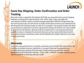 Same Day Shipping, Order Confirmation and Order
Tracking
Once your order is placed for the Andrew AT-SS-4D, you may select from several shipping
methods, including UPS, Federal Express, DHL, USPS, 3 day, 2 day, overnight and
international methods. Orders received and approved before 3PM EST will generally ship
the same business day. You will receive an order confirmation email for your Andrew AT-SS-
4D along with the tracking number as soon as it is available. The tracking number will allow
you to track your shipment in real time. We pack the Andrew AT-SS-4D in anti-static bubble
wrap to ensure safe delivery. We will combine multiple items in one shipment whenever
possible to save on shipping time and costs. Because we have several distribution points
and vendor locations, sometimes orders will be divided into multiple shipments, but never
at extra cost to you.
_______________________________________
Warranty
Every item you purchase from us includes a warranty and our hassle-free return policy. We
stand by our product and your satisfaction is our goal. If you ever have questions or
concerns about your Andrew AT-SS-4D order, simply contact our Customer Service
Department at 877-878-9134, Monday - Friday, 9 AM - 5 PM EST. Friendly customer service
reps are available to assist you with your order.
 