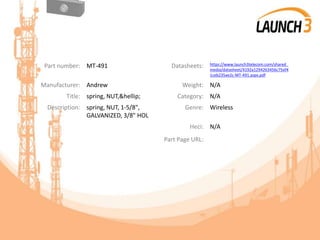 Part number: MT-491 Datasheets: https://www.launch3telecom.com/shared_
media/datasheet/4192a1294263456c75ef4
1ceb235ae2c-MT-491.aspx.pdf
Manufacturer: Andrew Weight: N/A
Title: spring, NUT,&hellip; Category: N/A
Description: spring, NUT, 1-5/8",
GALVANIZED, 3/8" HOL
Genre: Wireless
Heci: N/A
Part Page URL:
 