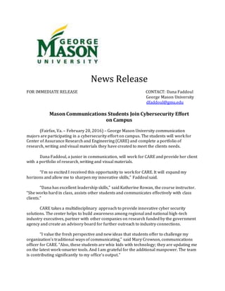 News Release
FOR IMMEDIATE RELEASE CONTACT: Dana Faddoul
George Mason University
dfaddoul@gmu.edu
Mason Communications Students Join Cybersecurity Effort
on Campus
(Fairfax, Va. – February 20, 2016) – George Mason University communication
majors are participating in a cybersecurity effort on campus. The students will work for
Center of Assurance Research and Engineering (CARE) and complete a portfolio of
research, writing and visual materials they have created to meet the clients needs.
Dana Faddoul, a junior in communication, will work for CARE and provide her client
with a portfolio of research, writing and visual materials.
“I’m so excited I received this opportunity to work for CARE. It will expand my
horizons and allow me to sharpen my innovative skills,” Faddoul said.
“Dana has excellent leadership skills,” said Katherine Rowan, the course instructor.
“She works hard in class, assists other students and communicates effectively with class
clients.”
CARE takes a multidisciplinary approach to provide innovative cyber security
solutions. The center helps to build awareness among regional and national high-tech
industry executives, partner with other companies on research funded by the government
agency and create an advisory board for further outreach to industry connections.
“I value the fresh perspective and new ideas that students offer to challenge my
organization’s traditional ways of communicating,” said Mary Crowson, communications
officer for CARE. “Also, these students are whiz kids with technology; they are updating me
on the latest work-smarter tools. And I am grateful for the additional manpower. The team
is contributing significantly to my office’s output.”
 