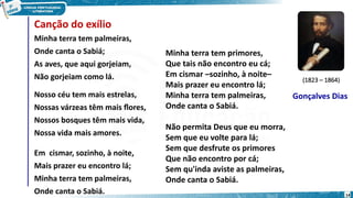 Canção do exílio
Minha terra tem palmeiras,
Onde canta o Sabiá;
As aves, que aqui gorjeiam,
Não gorjeiam como lá.
Nosso céu tem mais estrelas,
Nossas várzeas têm mais flores,
Nossos bosques têm mais vida,
Nossa vida mais amores.
Em cismar, sozinho, à noite,
Mais prazer eu encontro lá;
Minha terra tem palmeiras,
Onde canta o Sabiá.
Gonçalves Dias
(1823 – 1864)
14
Minha terra tem primores,
Que tais não encontro eu cá;
Em cismar –sozinho, à noite–
Mais prazer eu encontro lá;
Minha terra tem palmeiras,
Onde canta o Sabiá.
Não permita Deus que eu morra,
Sem que eu volte para lá;
Sem que desfrute os primores
Que não encontro por cá;
Sem qu'inda aviste as palmeiras,
Onde canta o Sabiá.
 