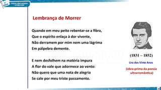Lembrança de Morrer
Quando em meu peito rebentar-se a fibra,
Que o espírito enlaça à dor vivente,
Não derramem por mim nem uma lágrima
Em pálpebra demente.
E nem desfolhem na matéria impura
A flor do vale que adormece ao vento:
Não quero que uma nota de alegria
Se cale por meu triste passamento.
(1831 – 1852)
Lira dos Vinte Anos
(obra-prima da poesia
ultrarromântica)
16
 