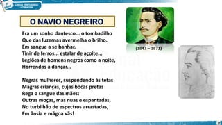 Era um sonho dantesco... o tombadilho
Que das luzernas avermelha o brilho.
Em sangue a se banhar.
Tinir de ferros... estalar de açoite...
Legiões de homens negros como a noite,
Horrendos a dançar...
Negras mulheres, suspendendo às tetas
Magras crianças, cujas bocas pretas
Rega o sangue das mães:
Outras moças, mas nuas e espantadas,
No turbilhão de espectros arrastadas,
Em ânsia e mágoa vãs!
O NAVIO NEGREIRO
(1847 – 1871)
17
 