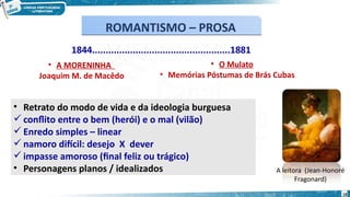 1844...................................................1881
• A MORENINHA
Joaquim M. de Macêdo
• O Mulato
• Memórias Póstumas de Brás Cubas
• Retrato do modo de vida e da ideologia burguesa
 conflito entre o bem (herói) e o mal (vilão)
 Enredo simples – linear
 namoro difícil: desejo X dever
 impasse amoroso (final feliz ou trágico)
• Personagens planos / idealizados A leitora (Jean-Honoré
Fragonard)
ROMANTISMO – PROSA
ROMANTISMO – PROSA
18
 