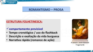 ESTRUTURA FOLHETINESCA:
comportamento previsível
• Tempo cronológico / uso do flashback
• Descrição e exaltação da vida burguesa
• Narrativa rápida (romance de ação)
A leitora (Jean-Honoré
Fragonard)
ROMANTISMO – PROSA
ROMANTISMO – PROSA
21
 